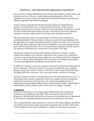 CHAPTER 2 - PART PREPARATION PROCESSES & EQUIPMENT

Raw metals have surface characteristics that can cause poor adhesion, surface defects, and
premature corrosion if they are coated without and part preparation. Prior to the
application of a powder coating, the metal must be cleaned and treated to provide good
adhesion, appearance and corrosion resistance.

Powder coating a metal part provides the necessary appearance and performance
qualities. The finished film acts as a physical barrier to moisture. If the coating is
damaged and bare metal is exposed, corrosion can form and spread. Pretreatment not only
provides a better bond of the coating to the part, it also helps to prevent the undercoat
creepage of corrosion, adding value to the product and extending its useful life.

The term pretreatment refers to the mechanical or chemical surface treatment for a
manufactured product. The part surface, or substrate, needs to be clean and prepared for
the application of a coating. Pretreatment may be as simple as a solvent wipe or it may be
a multi-stage spray washer that cleans the part and applies a conversion coating for good
paint adhesion and performance. The level of pretreatment employed is directly related to
the appearance and performance requirements of the product in the field.

The powder coating will not hide defects and the performance of coating is directly
related to the condition of the substrate. Application of the coating over a contaminant
will prevent the coating from forming a tight bond to the substrate and if the contaminant
lifts off, so will the coating. Dirt particles will not dissolve or be hidden by the coating.
To ensure good appearance and adhesion, the part must be clean.

In addition to cleaning, a conversion coating is often used to passivate the surface prior to
powder application. With the exception of some precious metals like silver, gold and
platinum, metals react with air to form an oxide layer on their surface. Water molecules
are tightly held to this oxide layer. This is not a good surface condition for bonding.

There are a number of options to the type and extent of the pretreatment process used. In
determining which process is required for a particular situation, one must consider the
performance requirements of the final part, the coating being applied, the type of
substrates being coated and the different types of pretreatment available. A knowledge of
metal surfaces and the condition of their surfaces prior to coating is essential.

1. Substrates
Each class of metals has its own unique surface characteristics that will affect the
performance of an applied powder finish. These characteristics include the solid
properties of the base metal itself and also the many surface attributes that are determined
by the chemical composition and processes used in the manufacture of the metal.

These surface attributes consist primarily of a mixture of the oxides, hydrates, and salts of
the metallic elements which make up the metal composition and very little of the metal
itself. In addition to these natural constituents, a number of contaminants are present.


Any copy, reproduction or unauthorized distribution of this material without written consent from The Powder Coating Institute is strictly prohibited.
 