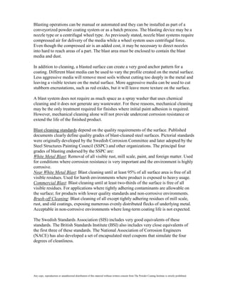 Blasting operations can be manual or automated and they can be installed as part of a
conveyorized powder coating system or as a batch process. The blasting device may be a
nozzle type or a centrifugal wheel type. As previously stated, nozzle blast systems require
compressed air for delivery of the media while a wheel system uses centrifugal force.
Even though the compressed air is an added cost, it may be necessary to direct nozzles
into hard to reach areas of a part. The blast area must be enclosed to contain the blast
media and dust.

In addition to cleaning, a blasted surface can create a very good anchor pattern for a
coating. Different blast media can be used to vary the profile created on the metal surface.
Less aggressive media will remove most soils without cutting too deeply in the metal and
leaving a visible texture on the metal surface. More aggressive media can be used to cut
stubborn encrustations, such as red oxides, but it will leave more texture on the surface.

A blast system does not require as much space as a spray washer that uses chemical
cleaning and it does not generate any wastewater. For these reasons, mechanical cleaning
may be the only treatment required for finishes where initial paint adhesion is required.
However, mechanical cleaning alone will not provide undercoat corrosion resistance or
extend the life of the finished product.

Blast cleaning standards depend on the quality requirements of the surface. Published
documents clearly define quality grades of blast-cleaned steel surfaces. Pictorial standards
were originally developed by the Swedish Corrosion Committee and later adopted by the
Steel Structures Painting Council (SSPC) and other organizations. The principal four
grades of blasting endorsed by the SSPC are:
White Metal Blast: Removal of all visible rust, mill scale, paint, and foreign matter. Used
for conditions where corrosion resistance is very important and the environment is highly
corrosive.
Near White Metal Blast: Blast cleaning until at least 95% of all surface area is free of all
visible residues. Used for harsh environments where product is exposed to heavy usage.
Commercial Blast: Blast cleaning until at least two-thirds of the surface is free of all
visible residues. For applications where tightly adhering contaminants are allowable on
the surface; for products with lower quality standards and non-corrosive environments.
Brush-off Cleaning: Blast cleaning of all except tightly adhering residues of mill scale,
rust, and old coatings, exposing numerous evenly distributed flecks of underlying metal.
Acceptable in non-corrosive environments where long-term coating life is not expected.

The Swedish Standards Association (SIS) includes very good equivalents of these
standards. The British Standards Institute (BSI) also includes very close equivalents of
the first three of these standards. The National Association of Corrosion Engineers
(NACE) has also developed a set of encapsulated steel coupons that simulate the four
degrees of cleanliness.




Any copy, reproduction or unauthorized distribution of this material without written consent from The Powder Coating Institute is strictly prohibited.
 