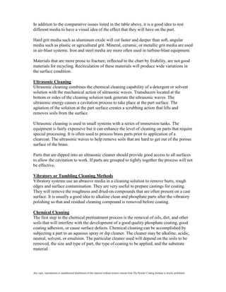 In addition to the comparative issues listed in the table above, it is a good idea to test
different media to have a visual idea of the effect that they will have on the part.

Hard grit media such as aluminum oxide will cut faster and deeper than soft, angular
media such as plastic or agricultural grit. Mineral, ceramic, or metallic grit media are used
in air-blast systems. Iron and steel media are more often used in turbine-blast equipment.

Materials that are more prone to fracture, reflected in the chart by friability, are not good
materials for recycling. Recirculation of these materials will produce wide variations in
the surface condition.

Ultrasonic Cleaning
Ultrasonic cleaning combines the chemical cleaning capability of a detergent or solvent
solution with the mechanical action of ultrasonic waves. Transducers located at the
bottom or sides of the cleaning solution tank generate the ultrasonic waves. The
ultrasonic energy causes a cavitation process to take place at the part surface. The
agitation of the solution at the part surface creates a scrubbing action that lifts and
removes soils from the surface.

Ultrasonic cleaning is used in small systems with a series of immersion tanks. The
equipment is fairly expensive but it can enhance the level of cleaning on parts that require
special processing. It is often used to process brass parts prior to application of a
clearcoat. The ultrasonic waves to help remove soils that are hard to get out of the porous
surface of the brass.

Parts that are dipped into an ultrasonic cleaner should provide good access to all surfaces
to allow the cavitation to work. If parts are grouped to tightly together the process will not
be effective.

Vibratory or Tumbling Cleaning Methods
Vibratory systems use an abrasive media in a cleaning solution to remove burrs, rough
edges and surface contamination. They are very useful to prepare castings for coating.
They will remove the roughness and dried-on compounds that are often present on a cast
surface. It is usually a good idea to alkaline clean and phosphate parts after the vibratory
polishing so that and residual cleaning compound is removed before coating.

Chemical Cleaning
The first step in the chemical pretreatment process is the removal of oils, dirt, and other
soils that will interfere with the development of a good quality phosphate coating, good
coating adhesion, or cause surface defects. Chemical cleaning can be accomplished by
subjecting a part to an aqueous spray or dip cleaner. The cleaner may be alkaline, acidic,
neutral, solvent, or emulsion. The particular cleaner used will depend on the soils to be
removed, the size and type of part, the type of coating to be applied, and the substrate
material.




Any copy, reproduction or unauthorized distribution of this material without written consent from The Powder Coating Institute is strictly prohibited.
 