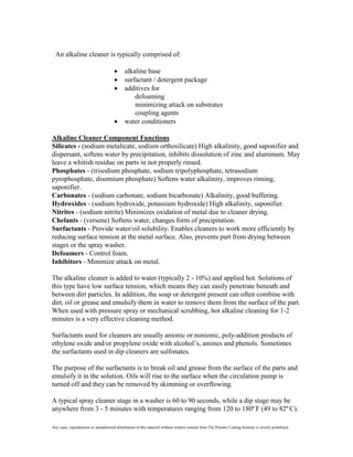 An alkaline cleaner is typically comprised of:

                                             alkaline base
                                             surfactant / detergent package
                                             additives for
                                                 defoaming
                                                 minimizing attack on substrates
                                                 coupling agents
                                             water conditioners

Alkaline Cleaner Component Functions
Silicates - (sodium metalicate, sodium orthosilicate) High alkalinity, good saponifier and
dispersant, softens water by precipitation, inhibits dissolution of zinc and aluminum. May
leave a whitish residue on parts in not properly rinsed.
Phosphates - (trisodium phosphate, sodium tripolyphosphate, tetrasodium
pyrophosphate, disomium phosphate) Softens water alkalinity, improves rinsing,
saponifier.
Carbonates - (sodium carbonate, sodium bicarbonate) Alkalinity, good buffering.
Hydroxides - (sodium hydroxide, potassium hydroxide) High alkalinity, saponifier.
Nitrites - (sodium nitrite) Minimizes oxidation of metal due to cleaner drying.
Chelants - (versene) Softens water, changes form of precipitation.
Surfactants - Provide water/oil solubility. Enables cleaners to work more efficiently by
reducing surface tension at the metal surface. Also, prevents part from drying between
stages or the spray washer.
Defoamers - Control foam.
Inhibitors - Minimize attack on metal.

The alkaline cleaner is added to water (typically 2 - 10%) and applied hot. Solutions of
this type have low surface tension, which means they can easily penetrate beneath and
between dirt particles. In addition, the soap or detergent present can often combine with
dirt, oil or grease and emulsify them in water to remove them from the surface of the part.
When used with pressure spray or mechanical scrubbing, hot alkaline cleaning for 1-2
minutes is a very effective cleaning method.

Surfactants used for cleaners are usually anionic or nonionic, poly-addition products of
ethylene oxide and/or propylene oxide with alcohol’s, amines and phenols. Sometimes
the surfactants used in dip cleaners are sulfonates.

The purpose of the surfactants is to break oil and grease from the surface of the parts and
emulsify it in the solution. Oils will rise to the surface when the circulation pump is
turned off and they can be removed by skimming or overflowing.

A typical spray cleaner stage in a washer is 60 to 90 seconds, while a dip stage may be
anywhere from 3 - 5 minutes with temperatures ranging from 120 to 180º F (49 to 82º C).

Any copy, reproduction or unauthorized distribution of this material without written consent from The Powder Coating Institute is strictly prohibited.
 