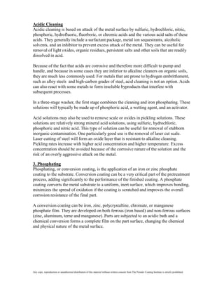 Acidic Cleaning
Acidic cleaning is based on attack of the metal surface by sulfuric, hydrochloric, nitric,
phosphoric, hydrofluoric, fluorboric, or chromic acids and the various acid salts of these
acids. They generally include a surfactant package, metal ion sequestrants, alcoholic
solvents, and an inhibitor to prevent excess attack of the metal. They can be useful for
removal of light oxides, organic residues, persistent salts and other soils that are readily
dissolved in acid.

Because of the fact that acids are corrosive and therefore more difficult to pump and
handle, and because in some cases they are inferior to alkaline cleaners on organic soils,
they are much less commonly used. For metals that are prone to hydrogen embrittlement,
such as alloy steels and high-carbon grades of steel, acid cleaning is not an option. Acids
can also react with some metals to form insoluble byproducts that interfere with
subsequent processes.

In a three-stage washer, the first stage combines the cleaning and iron phosphating. These
solutions will typically be made up of phosphoric acid, a wetting agent, and an activator.

Acid solutions may also be used to remove scale or oxides in pickling solutions. These
solutions are relatively strong mineral acid solutions, using sulfuric, hydrochloric,
phosphoric and nitric acid. This type of solution can be useful for removal of stubborn
inorganic contamination. One particularly good use is the removal of laser cut scale.
Laser cutting of steel will form an oxide layer that is resistant to alkaline cleaning.
Pickling rates increase with higher acid concentration and higher temperature. Excess
concentration should be avoided because of the corrosive nature of the solution and the
risk of an overly aggressive attack on the metal.

3. Phosphating
Phosphating, or conversion coating, is the application of an iron or zinc phosphate
coating to the substrate. Conversion coating can be a very critical part of the pretreatment
process, adding significantly to the performance of the finished coating. A phosphate
coating converts the metal substrate to a uniform, inert surface, which improves bonding,
minimizes the spread of oxidation if the coating is scratched and improves the overall
corrosion resistance of the final part.

A conversion coating can be iron, zinc, polycrystalline, chromate, or manganese
phosphate film. They are developed on both ferrous (iron based) and non-ferrous surfaces
(zinc, aluminum, terne and manganese). Parts are subjected to an acidic bath and a
chemical conversion forms a complete film on the part surface, changing the chemical
and physical nature of the metal surface.




Any copy, reproduction or unauthorized distribution of this material without written consent from The Powder Coating Institute is strictly prohibited.
 