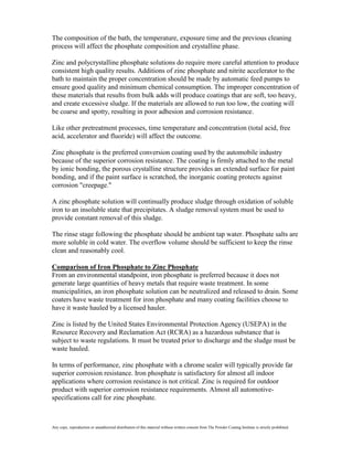 The composition of the bath, the temperature, exposure time and the previous cleaning
process will affect the phosphate composition and crystalline phase.

Zinc and polycrystalline phosphate solutions do require more careful attention to produce
consistent high quality results. Additions of zinc phosphate and nitrite accelerator to the
bath to maintain the proper concentration should be made by automatic feed pumps to
ensure good quality and minimum chemical consumption. The improper concentration of
these materials that results from bulk adds will produce coatings that are soft, too heavy,
and create excessive sludge. If the materials are allowed to run too low, the coating will
be coarse and spotty, resulting in poor adhesion and corrosion resistance.

Like other pretreatment processes, time temperature and concentration (total acid, free
acid, accelerator and fluoride) will affect the outcome.

Zinc phosphate is the preferred conversion coating used by the automobile industry
because of the superior corrosion resistance. The coating is firmly attached to the metal
by ionic bonding, the porous crystalline structure provides an extended surface for paint
bonding, and if the paint surface is scratched, the inorganic coating protects against
corrosion "creepage."

A zinc phosphate solution will continually produce sludge through oxidation of soluble
iron to an insoluble state that precipitates. A sludge removal system must be used to
provide constant removal of this sludge.

The rinse stage following the phosphate should be ambient tap water. Phosphate salts are
more soluble in cold water. The overflow volume should be sufficient to keep the rinse
clean and reasonably cool.

Comparison of Iron Phosphate to Zinc Phosphate
From an environmental standpoint, iron phosphate is preferred because it does not
generate large quantities of heavy metals that require waste treatment. In some
municipalities, an iron phosphate solution can be neutralized and released to drain. Some
coaters have waste treatment for iron phosphate and many coating facilities choose to
have it waste hauled by a licensed hauler.

Zinc is listed by the United States Environmental Protection Agency (USEPA) in the
Resource Recovery and Reclamation Act (RCRA) as a hazardous substance that is
subject to waste regulations. It must be treated prior to discharge and the sludge must be
waste hauled.

In terms of performance, zinc phosphate with a chrome sealer will typically provide far
superior corrosion resistance. Iron phosphate is satisfactory for almost all indoor
applications where corrosion resistance is not critical. Zinc is required for outdoor
product with superior corrosion resistance requirements. Almost all automotive-
specifications call for zinc phosphate.



Any copy, reproduction or unauthorized distribution of this material without written consent from The Powder Coating Institute is strictly prohibited.
 