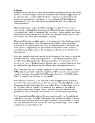4. Rinsing
Proper rinsing between process stages is essential to successful pretreatment. Poor rinsing
will leave residues on the part surface that will interfere with the remaining processes. If
the alkaline cleaner is not thoroughly rinsed off, it will carry over into the phosphate
solution and cause excessive chemical use or poor performance. If the final rinse is
inadequate, salts can be left on the part surface and interfere with paint bonding and
corrosion resistance.

The rinse following the cleaner should have an aggressive spray pressure to assure
removal of all residual alkaline cleaner and soils. The overflow rate is adjusted to keep a
degree of alkalinity which helps to avoid flash rust, reduces the precipitation, and ensures
more complete rinsing of soaps, fats, oils, grease and surfactants. Some carry-over heat
will warm the rinse water, which will improve solubility.

The rinse following the phosphate stage is run at lower pressure than the cleaner rinse to
avoid too much disturbance of the freshly deposited phosphate coating. A degree of
acidity aids in the removal of unreacted heavy metal phosphate salts. Cooler water may
shock off some sludge and stop the reaction between the solution and the metal for
reduced streaking. Slight acidity on the surface protects the activity and stability of the
final seal rinse.

Both rinses should be overflowed at a rate that will keep them clean enough to do the job,
somewhere between 3 and 10 gallons per minute (11.4 to 38 liters per minute). They
should be dumped frequently to get rid of any accumulation of contaminants. To avoid
excessive carry-over of the chemicals into the rinse water, be sure that the parts and racks
are positioned for good drainage and the washer sections are not too close together.

Rinse water in the final rinse should be kept below 300 parts per million (PPM) hardness.
PPM can be measured with a Total Dissolved Solids (TDS) meter that will indicate the
pounds of a substance dissolved in 1,000,000 pounds of water, or, 120,000 US gallons.
One PPM is equal to one milligram per liter (MG/L).

Water impurities can ruin all of the hard work of the coating process and shorten the
useful life of the product. Particulate in the water consumes fluoride and produces scale.
Organics can produce scale, sludge, foam, and surface defects. Hardness in the water is
the chief source of scale, it can kick out soaps and form water spots that will show
through the paint or cause adhesion failure. Clean rinse water will help avoid these
problems and reduce maintenance requirements to the washer nozzles and plumbing.

Fresh water can be added directly into the rinse tank or through a riser located after the
recirculating rinse stage. The added dilution ratio of the residual recirculating rinse water
combined with the flushing action of the spray reduces the chemical residues to a point
near zero. The fresh water riser increases the efficiency of the rinse by a factor of 400 +,
using the same quantity of fresh water.




Any copy, reproduction or unauthorized distribution of this material without written consent from The Powder Coating Institute is strictly prohibited.
 