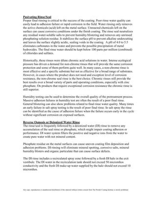 Pasivating Rinse/Seal
Proper final rinsing is critical to the success of the coating. Poor rinse water quality can
easily lead to adhesion failure or rapid corrosion in the field. Water rinsing only removes
the active chemicals (acid) left on the metal surface. Unreacted chemicals left on the
surface can cause corrosive conditions under the finish coating. The rinse seal neutralizes
any residual water-soluble salts to prevent humidity blistering and removes any unrinsed
phosphating solution residue. It stabilizes the surface pH to prevent alkaline undercutting
and leaves the surface slightly acidic, sealing voids in the coating. A pH of 4.0 to 5.5
eliminates carbonates in the water and prevents the possible precipitation of metal
hydroxides. The final rinse water should be kept below 100 parts per million (combined)
of chlorides and sulfates.

Historically, these rinses were dilute chromic acid solutions in water. Intense ecological
pressure has driven a demand for non-chrome rinses that will provide the same corrosion
protection and some of them perform quite well. In many cases, a non-chrome rinse is
most effective and a specific substrate but not as effective for a broad range of substrates.
However, in cases where the product does not need and exception level of corrosion
resistance, the non-chrome seal rinse is the best choice. Chromic rinses still provide the
best results over a broad variety of parts and operating conditions, especially with zinc
phosphate. On products that require exceptional corrosion resistance the chromic rinse is
still superior.

Humidity testing can be used to determine the overall quality of the pretreatment process.
Massive adhesion failures in humidity test are often the result of a poor final rinse.
General blistering can also show problems related to final rinse water quality. Many times
an early failure in salt spray testing is the result of poor final rinse. In salt spray the rinse
can be identified as the cause of adhesion failure when the failure occurs early in the cycle
without significant corrosion on exposed surfaces.

Reverse Osmosis or Deionized Water Rinse
The rinse/seal is frequently followed by a deionized water (DI) rinse to remove any
accumulation of the seal rinse or phosphate, which might impair coating adhesion or
performance. DI water system filters the positive and negative ions from the water to
create pure water with not mineral content.

Phosphate residue on the metal surfaces can cause uneven coating film deposition and
adhesion problems. DI rinsing will eliminate mineral spotting, corrosive salts, mineral
humidity blisters and organic particulate that can cause surface defects.

The DI rinse includes a recirculated spray zone followed by a fresh DI halo in the exit
vestibule. The DI water in the recirculation tank should not exceed 50 micromhos
conductivity and the fresh DI make-up water supplied by the halo should not exceed 10
micromhos.




Any copy, reproduction or unauthorized distribution of this material without written consent from The Powder Coating Institute is strictly prohibited.
 