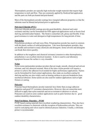 Thermoplastic powders are typically high molecular weight materials that require high
temperature to melt and flow. They are commonly applied by fluidized bed application
and the parts are both pre-heated and post-heated.

Most of the thermoplastic powder coatings have marginal adhesion properties so that the
substrate must be blasted and primed prior to application.

Polyvinyl Chloride (PVC)
Polyvinyl chloride powder coatings provide good durability, chemical and water
resistance and they can be formulated for FDA approved applications such as frozen food
shelving and dishwasher baskets. The finish is somewhat soft, glossy and flexible. It has
good resistance to water and detergent at high temperatures for long periods of time.

Polyolefins
Polyethylene produces soft and waxy films. Polypropylene powder has much in common
with the plastic surface of solid polypropylene. Like most thermoplastic powders, they
are durable and resistant to many chemicals and detergents. Some solvents and detergents
can break them down quickly.

In addition to the toughness and chemical resistance common to other thermoplastics,
polyethylene is an excellent electrical insulator. It also is used to coat laboratory
equipment because the surface is very cleanable.

Nylon
Nylon resins (polyamides) produce powders that are tough, smooth, chemical and solvent
resistant, and very abrasion resistant. Most of the time a nylon powder will require a
primer to achieve the adhesion level needed for higher performance applications. Nylons
can be formulated for food contact applications, they make an excellent coating for
shelving and they are also widely used on bearing surfaces to prevent breakdown from
mechanical abrasion. Some nylons are also used for outdoor applications such as light
fixtures or seating.

Polyester
Polyester-based thermoplastic powder materials have better than average adhesion
properties and good UV resistance characteristics. However, they are somewhat more
difficult to apply than nylon materials and not as resistant to abrasion or solvent.
Polyesters are used on some outdoor applications such as patio furniture due to good
outdoor durability characteristics.

Poly(Vinylidene Fluoride) – PVDF
PVDF based coating materials have excellent weathering characteristics. They also have
excellent resistance to chemicals with the exception of hydrocarbon solvents. They are
used to coat piping and valves used in chemical process industries. Usually, a chromate
primer is recommended.




Any copy, reproduction or unauthorized distribution of this material without written consent from The Powder Coating Institute is strictly prohibited.
 