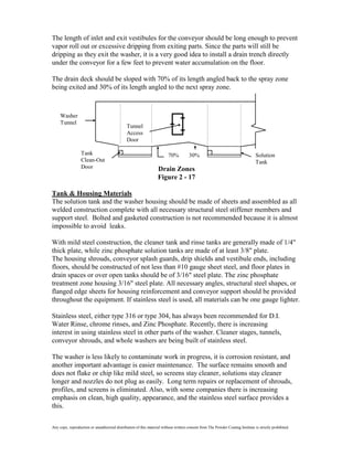 The length of inlet and exit vestibules for the conveyor should be long enough to prevent
vapor roll out or excessive dripping from exiting parts. Since the parts will still be
dripping as they exit the washer, it is a very good idea to install a drain trench directly
under the conveyor for a few feet to prevent water accumulation on the floor.

The drain deck should be sloped with 70% of its length angled back to the spray zone
being exited and 30% of its length angled to the next spray zone.



     Washer
     Tunnel
                                               Tunnel
                                               Access
                                               Door

                  Tank                                                   70%          30%                                       Solution
                  Clean-Out                                                                                                     Tank
                  Door                                             Drain Zones
                                                                   Figure 2 - 17

Tank & Housing Materials
The solution tank and the washer housing should be made of sheets and assembled as all
welded construction complete with all necessary structural steel stiffener members and
support steel. Bolted and gasketed construction is not recommended because it is almost
impossible to avoid leaks.

With mild steel construction, the cleaner tank and rinse tanks are generally made of 1/4"
thick plate, while zinc phosphate solution tanks are made of at least 3/8" plate.
The housing shrouds, conveyor splash guards, drip shields and vestibule ends, including
floors, should be constructed of not less than #10 gauge sheet steel, and floor plates in
drain spaces or over open tanks should be of 3/16" steel plate. The zinc phosphate
treatment zone housing 3/16" steel plate. All necessary angles, structural steel shapes, or
flanged edge sheets for housing reinforcement and conveyor support should be provided
throughout the equipment. If stainless steel is used, all materials can be one gauge lighter.

Stainless steel, either type 316 or type 304, has always been recommended for D.I.
Water Rinse, chrome rinses, and Zinc Phosphate. Recently, there is increasing
interest in using stainless steel in other parts of the washer. Cleaner stages, tunnels,
conveyor shrouds, and whole washers are being built of stainless steel.

The washer is less likely to contaminate work in progress, it is corrosion resistant, and
another important advantage is easier maintenance. The surface remains smooth and
does not flake or chip like mild steel, so screens stay cleaner, solutions stay cleaner
longer and nozzles do not plug as easily. Long term repairs or replacement of shrouds,
profiles, and screens is eliminated. Also, with some companies there is increasing
emphasis on clean, high quality, appearance, and the stainless steel surface provides a
this.

Any copy, reproduction or unauthorized distribution of this material without written consent from The Powder Coating Institute is strictly prohibited.
 