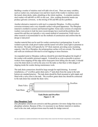 Building a washer of stainless steel will add a lot of cost. There are many variables,
such as washer size, total project size and how much of the washer is stainless steel;
the tunnel, drain decks, tanks, plumbing or the whole machine. A complete stainless
steel washer will add 40% to 60% to the cost. Also, welding dissimilar metals can
produce galvanic corrosion, so the mixing of SS and MS can be a problem.

Another alternative material to mild steel is composite fiberglass. It offers excellent
corrosion resistance and a very cleanable surface with good appearance. The fiberglass
material is molded in sections and fastened together. Some early versions of composite
washers were prone to leak but more recent designs have resolved the problems that
caused this and they are typically a very sound method of construction. Field visits or
other research is recommended to see the methods of construction and confirm that the
design is leak proof.

Another material that can be used for washer construction is polypropylene. It can be
welded to provide a leak proof washer and the tunnel will allow some light to penetrate to
the interior. The tanks will typically be 3/4" thick material, providing some insulating
capacity. Like SS or fiberglass, the polypropylene surface will not corrode. The tunnels
and walls are reinforced with steel to avoid sagging or stress fractures.

An expanded metal or fiberglass walkway should be provided throughout the length of
the washer with suitable structural support. It should be as wide as possible to protect
workers from stepping off the edge and to keep parts from falling into the tanks. It should
cover the drain decks as well as the area over the tanks so that there is little danger of
slipping inside the washer during maintenance work.

The tank drain connections should be large enough for rapid draining. In normal
installations, a 2" overflow gutter drain and a 3" tank drain from the sump in the tank
bottom are standard practice. The tank drain should be flush mounted or split nipple and
fitted with a valve close to the tank. The overflow gutter drain line should be connected
to the tank drain line outside the drain valve.

                                                                                                                               Overflow
        Drain Valve

   Tank Drain

                                                      Tank Drain and Overflow
                                                           Figure 2 - 18

Zinc Phosphate Tank
Zinc phosphate solutions are corrosive and they generate a lot more sludge than an iron
phosphate solution. Because of this, it is necessary to use thicker material or stainless
steel in the zinc tank, and provisions must be made for sludge removal.




Any copy, reproduction or unauthorized distribution of this material without written consent from The Powder Coating Institute is strictly prohibited.
 