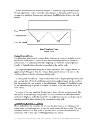 The zinc tank bottom form should be designed to provide for easy removal of sludge
through a permanent suction line to the transfer pump, or through a suction hose and
sweeper type hand tool. Heating coils and pumps should be kept well above the tank
bottom.




Floor

Sloped Bottom


Floor Pit


                                                          Zinc Phosphate Tank
                                                              Figure 2 - 19

Sludge Removal Tank
Zinc phosphate solutions will generate sludge that must be removed. A sludge settling
tank should be located on a structural steel frame convenient to the zinc phosphate
solution tank. The tanks are connected with piping and a transfer pump for periodic
transfer of sludged solution from the process tank to the settling tank.

The sludge settling tank may be square or round and should have a sloped bottom, of
approximately 30 degrees from the vertical. Tank capacity should be at least 1/3 the
working volume of the zinc phosphate solution tank.

The settling tank should have a safety overflow line back to the phosphating solution tank
and a valved draw-off line located in each cone section and connected into the overflow
line for returning the clear solution to the solution tank. The draw-off should be located
so that approximately 40 gallons of solution can be held in the cone bottom below the
draw off line.

The bottom of the cone should be fitted with a 4" dump valve for sludge removal. The
tank should be elevated high enough above the floor level to allow a barrel or suitable
container to be placed under the dump valve for sludge removal, and also to provide for
gravity return of the clear solution to the phosphate solution tank.

Access Doors, Ladders & Lighting
Doors are built into the housing walls between the spray zones to provide access for
maintenance workers or operators to view the spray zones while in operation. The area
around the tunnel access door is one of the first places to rust so the door should be
constructed with a vapor tight fit and rugged hinges and latches.


Any copy, reproduction or unauthorized distribution of this material without written consent from The Powder Coating Institute is strictly prohibited.
 