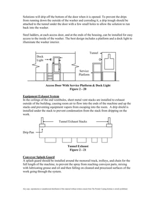 Solutions will drip off the bottom of the door when it is opened. To prevent the drips
from running down the outside of the washer and corroding it, a drip trough should be
attached to the tunnel under the door with a few small holes to allow the solution to run
back into the washer.

Steel ladders, at each access door, and at the ends of the housing, can be installed for easy
access to the inside of the washer. The best design includes a platform and a dock light to
illuminate the washer interior.


                                                                                               Tunnel
                   Dock
                   Light


                                                                               Service
                                                                               Platform


                                Access Door With Service Platform & Dock Light
                                                 Figure 2 - 20

Equipment Exhaust System
In the ceilings of the end vestibules, sheet metal vent stacks are installed to exhaust
outside of the building, causing room air to flow into the ends of the machine and up the
stacks and preventing equipment vapors from escaping into the room. A drip shield is
installed under the stack to prevent condensation from the stack from dripping on the
work.

                                                   Tunnel Exhaust Stacks


Drip Pan



                                                               Tunnel Exhaust
                                                                Figure 2 - 21

Conveyor Splash Guard
A splash guard should be installed around the monorail track, trolleys, and chain for the
full length of the machine, to prevent the spray from reaching conveyor parts, mixing
with lubricating grease and oil and then falling on cleaned and processed surfaces of the
work going through the system.




Any copy, reproduction or unauthorized distribution of this material without written consent from The Powder Coating Institute is strictly prohibited.
 