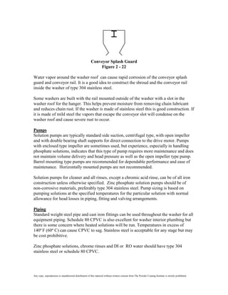 Conveyor Splash Guard
                                                            Figure 2 - 22

Water vapor around the washer roof can cause rapid corrosion of the conveyor splash
guard and conveyor rail. It is a good idea to construct the shroud and the conveyor rail
inside the washer of type 304 stainless steel.

Some washers are built with the rail mounted outside of the washer with a slot in the
washer roof for the hanger. This helps prevent moisture from removing chain lubricant
and reduces chain rust. If the washer is made of stainless steel this is good construction. If
it is made of mild steel the vapors that escape the conveyor slot will condense on the
washer roof and cause severe rust to occur.

Pumps
Solution pumps are typically standard side suction, centrifugal type, with open impeller
and with double bearing shaft supports for direct connection to the drive motor. Pumps
with enclosed type impeller are sometimes used, but experience, especially in handling
phosphate solutions, indicates that this type of pump requires more maintenance and does
not maintain volume delivery and head pressure as well as the open impeller type pump.
Barrel mounting type pumps are recommended for dependable performance and ease of
maintenance. Horizontally mounted pumps are not recommended.

Solution pumps for cleaner and all rinses, except a chromic acid rinse, can be of all iron
construction unless otherwise specified. Zinc phosphate solution pumps should be of
non-corrosive materials, preferably type 304 stainless steel. Pump sizing is based on
pumping solutions at the specified temperatures for the particular solution with normal
allowance for head losses in piping, fitting and valving arrangements.

Piping
Standard weight steel pipe and cast iron fittings can be used throughout the washer for all
equipment piping. Schedule 80 CPVC is also excellent for washer interior plumbing but
there is some concern where heated solutions will be run. Temperatures in excess of
140º F (60º C) can cause CPVC to sag. Stainless steel is acceptable for any stage but may
be cost prohibitive.

Zinc phosphate solutions, chrome rinses and DI or RO water should have type 304
stainless steel or schedule 80 CPVC.




Any copy, reproduction or unauthorized distribution of this material without written consent from The Powder Coating Institute is strictly prohibited.
 