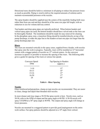 Directional turns should be held to a minimum in all piping to reduce line pressure losses
as much as possible. Piping is sized to deliver the required amounts of solution and to
maintain recommended pressures at the nozzles.

The spray headers should be supplied near the centers of the manifold, feeding both ways
rather than from one end and they should be of the same size pipe full length, with no
reduction in size for volume delivery control.

Top headers and drop spray pipes are typically preferred. When bottom headers and
vertical spray pipes are used, the bottom headers should have valved ends so the lines can
be thoroughly flushed. The installation should be made for easy removal for cleaning.
In the phosphate spray zone, a transition fitting should be installed directly on top of the
pump discharge, to make the pipe line to the headers at least one pipe size larger than the
pump discharge pipe size.

Risers
The risers are mounted vertically in the spray zones, supplied from a header, with nozzles
that spray onto the work in progress. Typically, risers will be installed on 12" horizontal
centers with a stagger pattern of nozzles on 12" vertical centers. As the conveyor
increases in speed it is possible to increase the spacing of the risers. The following table
gives a guide for spacing of the risers at various line speeds.

                     Conveyor Speed                                           Tap Spacing in Headers
                          FPM                                                          (approx.)
                    ==============                                            =================
                          3-10                                                            12"
                         10-13                                                            14"
                         13-16                                                            15"
                         16-20                                                            17"
                           24                                                             18"

                                                        Table 6 – Riser Spacing

Nozzles
Glass reinforced polypropylene, clamp-on type nozzles are recommended. They are easier
to clean, change and adjust than threaded steel nozzles.

In most cleaner and rinse stages a 50-50 flat spray nozzle is best. Nozzle sizes, such as
50-50, refer to the GPM of output and fan spray angle at 40 PSI. A 50-50 nozzle will
spray 5.0 GPM at a 500 spray angle at 40 PSI. The output and spray angle will change at
lower pressures.

Nozzles are mounted in a staggered pattern to provide good impingement on the entire
work surface. Fan spray patterns should be adjusted on a 100 angle from vertical.




Any copy, reproduction or unauthorized distribution of this material without written consent from The Powder Coating Institute is strictly prohibited.
 