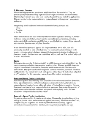 2. Thermoset Powders
Thermosetting powders are much more widely used than thermoplastics. They are
primarily composed of relatively high molecular weight solid resins and a crosslinker.
Thermoset powders are used for a wide variety of decorative and protective applications.
They are applied by the electrostatic spray process, heated to the necessary temperature
and cured.

The primary resins used in the formulation of thermosetting powders are:
-- Epoxy
-- Polyester
-- Acrylic

These primary resins are used with different crosslinkers to produce a variety of powder
materials. Many crosslinkers, or cure agents, are used in powder coatings, including
amines, anhydrides, melamines, and blocked or non-blocked isocyanates. Some materials
also use more than one resin in hybrid formulas.

When a thermoset powder is applied and subjected to heat it will melt, flow and
chemically crosslink to form a finished film. The chemical reaction in the cure cycle
creates a polymer network that provides excellent resistance to coating breakdown. A
thermoset powder that has cured and crosslinked will not melt and flow again if subjected
to heat a second time.

Epoxy
Epoxy powders were the first commercially available thermoset materials and they are the
most commonly used of the thermosetting powders today. They are available in a wide
range of formulations for thick film functional applications and thin film decorative
applications. They provide excellent toughness, chemical resistance, corrosion resistance
and flexibility. The primary drawback with epoxies is that they will chalk when subjected
to UV radiation. For this reason they are rarely used for outdoor applications.

Functional Epoxy Powder Applications
Functional epoxies are commonly used for electrical insulation and corrosion protection.
Some typical applications for functional epoxies are electric motors, alternators and
electrical control junction boxes, taking advantage of its insulating properties. Because
functional epoxies also have very good chemical resistance, they are used in a variety of
applications where corrosion resistance is required, such as piping, under the hood
automobile components and concrete "rebar."

Decorative Epoxy Powder Applications
Epoxies are often used for decorative applications. They can be formulated to provide a
variety of glosses, colors and textures and applied in relatively thin films of 0.5 to 3 mil,
still providing the toughness and durability of the functional coatings. Typical
applications include metal office furniture, shelving, interior car parts, and toys.




Any copy, reproduction or unauthorized distribution of this material without written consent from The Powder Coating Institute is strictly prohibited.
 