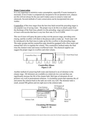 Water Conservation
It is very important to minimize water consumption, especially if waste treatment is
necessary. Even if water is comparatively inexpensive for an operation now, chances
are this will not always be the case and it makes sense to conserve water and
chemicals. Several methods of water conservation can be incorporated into your
washer.

Counterflow of the rinse stages from the last rinse back toward the preceding stages is
one popular way of saving water. The proper way to do this is to attach a pipe from
the discharge of the final rinse, plumb it to the preceding stage and connect it to a pair
of risers with nozzles that have a very low flow rate, 0.3 to 0.5 GPM

This set of risers will spray the parts as they exit the process stage, providing extra
rinsing, and the overflow will drain to the process tank as make up. Fresh water will
be introduced to the final rinse to make up for this overflow to the preceding stage.
The make up pipe and the counterflow pipe should be equipped with a flow meter and
manual ball valve to regulate the volume. This counterflow method makes the final
rinse the cleanest water and reuses overflowed water. The chemical supplier can
suggest the proper stages to overflow and what volume.

                          Counterflow Riser                                                                                Fresh Water Feed



                                 #1                     #2                  #3              #4              #5

                                                         Counterflow Rinses
                                                            Figure 2 -25

Another method of conserving both water and chemical is an oil skimmer in the
cleaner stage. Oil skimmers are available at a relatively low cost and they can
significantly increase the life of the cleaner bath. Belt type oil skimmers do not
perform very well in pretreatment solutions. A circulating system that separates the oil
and returns the solution back to the tank can work very well. The skimmer tank is
small, around 500 gallons and sits right next to the solution tank.
                                                                                              Oil Pumped off
                                                        Clean Solution                        top to Barrel
                                                        Returned to Tank

                                                       Oil Laden Solution
                                                       Overflowed to
                                                       Skimmer Tank
                          Solution Tank                                              Skimmer                          Waste Oil
                                                                                     Tank                             Barrel

                                                    Circulating Oil Skimmer
                                                          Figure 2 - 26



Any copy, reproduction or unauthorized distribution of this material without written consent from The Powder Coating Institute is strictly prohibited.
 