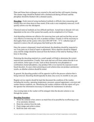 Plate and frame heat exchangers are external to the tank but they still require cleaning.
The cleaner stage should be flushed with a chelated acid during off hours and the
phosphate should be flushed with a chelated caustic.

Descaling - Scale removal using mechanical methods is difficult, time consuming and
usually does not clean down to base metal. If the scale is not completely removed, it will
quickly reform over the old deposit.

Chemical removal methods are less difficult and faster. Actual time to descale will vary
dependent on the size of the system but usually can be completed in 4 to 8 hours.

Acid descaling solutions are effective for removing lime scale and rust but they are not
very effective at removing oily soils or product residues. Usually it will be necessary to
thoroughly flush out the system with a hot (140-160º F/60 – 71º C ) alkaline type of
material to remove the oils and grease that build up in the washer.

Once the system is degreased, rinsed and drained, the plumbing should be inspected to
see if any parts are in need of repair or adjustment. Heavy deposits should be chipped
away and the sludge should be removed from the bottom of the tank by flushing with a
hose or shoveling.

Pretesting the descaling material on a small sample will help to determine the correct
material and concentration. Usually, lime scale and rust will form carbon dioxide in an
acid solution. Some types of scale, such as those formed by iron phosphates or
combination cleaner/phosphates, may produce little or no reaction by exposure to acid
based descalers. In cases where pretesting an acid solution does not produce satisfactory
results, an alkaline solution should be tested.

In general, the descaling product will be opposite in pH to the process solution that is
being removed. Descaling should typically be done once every six months to one year.

Regular service reports should be kept that document the condition of the washer,
including the nozzles, operating temperature, pressures, general appearance, conveyor and
washer interior condition, etc. Monitoring the washer condition with this report will give
the operator the information necessary to schedule the maintenance in advance.

Any existing leaks in the washer will be enlarged when the descale solution is run
through the system.

Descaling Procedure
1. While the solution is hot, remove as much free oil as possible by overflowing or use
   of an automatic skimmer.
2. Drain the solution from the tank.
3. Flush sludge and solids to drain.
4. Refill the tank with water.

Any copy, reproduction or unauthorized distribution of this material without written consent from The Powder Coating Institute is strictly prohibited.
 