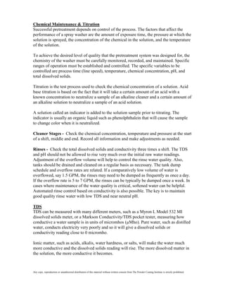 Chemical Maintenance & Titration
Successful pretreatment depends on control of the process. The factors that affect the
performance of a spray washer are the amount of exposure time, the pressure at which the
solution is sprayed, the concentration of the chemical in the solution, and the temperature
of the solution.

To achieve the desired level of quality that the pretreatment system was designed for, the
chemistry of the washer must be carefully monitored, recorded, and maintained. Specific
ranges of operation must be established and controlled. The specific variables to be
controlled are process time (line speed), temperature, chemical concentration, pH, and
total dissolved solids.

Titration is the test process used to check the chemical concentration of a solution. Acid
base titration is based on the fact that it will take a certain amount of an acid with a
known concentration to neutralize a sample of an alkaline cleaner and a certain amount of
an alkaline solution to neutralize a sample of an acid solution.

A solution called an indicator is added to the solution sample prior to titrating. The
indicator is usually an organic liquid such as phenolphthalein that will cause the sample
to change color when it is neutralized.

Cleaner Stages - Check the chemical concentration, temperature and pressure at the start
of a shift, middle and end. Record all information and make adjustments as needed.

Rinses - Check the total dissolved solids and conductivity three times a shift. The TDS
and pH should not be allowed to rise very much over the initial raw water readings.
Adjustment of the overflow volume will help to control the rinse water quality. Also,
tanks should be drained and cleaned on a regular basis as necessary. The tank dump
schedule and overflow rates are related. If a comparatively low volume of water is
overflowed, say 1.5 GPM, the rinses may need to be dumped as frequently as once a day.
If the overflow rate is 5 to 7 GPM, the rinses can be typically be dumped once a week. In
cases where maintenance of the water quality is critical, softened water can be helpful.
Automated rinse control based on conductivity is also possible. The key is to maintain
good quality rinse water with low TDS and near neutral pH.

TDS
TDS can be measured with many different meters, such as a Myron L Model 532 MI
dissolved solids meter, or a Markson Conductivity/TDS pocket tester, measuring how
conductive a water sample is in units of micromhos (µMho). Pure water, such as distilled
water, conducts electricity very poorly and so it will give a dissolved solids or
conductivity reading close to 0 micromho.

Ionic matter, such as acids, alkalis, water hardness, or salts, will make the water much
more conductive and the dissolved solids reading will rise. The more dissolved matter in
the solution, the more conductive it becomes.



Any copy, reproduction or unauthorized distribution of this material without written consent from The Powder Coating Institute is strictly prohibited.
 