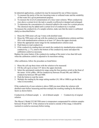 In industrial applications, conductivity may be measured for one of three reasons;
1. To measure the purity of the raw incoming water or softened water and the suitability
    of that water for a given pretreatment purpose.
2. To measure the level of contamination of a rinse water solution. When conductivity
    rises above a certain level, the tank is usually overflowed or dumped and recharged.
3. To determine the concentration of a chemical added to the water for a certain process.
    The chemical may be added until a certain level of conductivity is reached.
To measure the conductivity of a sample solution, make sure that the meter is calibrated
(daily) as described below:

1. Rinse the TDS meter cell cup 3 times with distilled water.
2. Rinse the TDS meter cell cup with the conductivity standardization solution and then
   fill it with standardization solution to at least 1/4" above the upper electrode.
3. Select the appropriate meter range for the standardization solution used.
4. Push button to read conductivity.
5. If the conductivity reading does not match the conductivity standardization solution
   conductivity, + 1 %, remove the bottom of the conductivity meter and adjust the
   calibration control as necessary.
Replace the meter battery if the conductivity reading of the meter is less than full scale
when the calibration control is adjusted to its maximum setting.

After calibration, follow the procedure as listed below:

1. Rinse the cell cup three times with the solution to be measured.
2. Fill the cell cup to at least 1/4" above the upper electrode.
3. Select the anticipated conductivity range using the four position switch at the front of
   the meter: 10 for µMho, 100 for conductivity between 50 and 500, and 1000 for
   conductivity between 500 and 5000.
4. Push the button to read the meter.
5. Multiply the reading by the range setting number (10, 100 or 1000) to get the final
   value in micromhos.

If the conductivity of your solution is above 5000 you must dilute the solution with
distilled water before measuring and then multiply the resulting reading by the dilution
factor as shown below.

Conductivity of diluted sample x                                ml of diluted sample = Conductivity of original
solution

The Myron L Model 532 MI TDS meter is temperature compensated for solution samples
between 50 and 160º F. If the solution to be tested is outside of this range, it should be
warmed or cooled as necessary before testing.




Any copy, reproduction or unauthorized distribution of this material without written consent from The Powder Coating Institute is strictly prohibited.
 