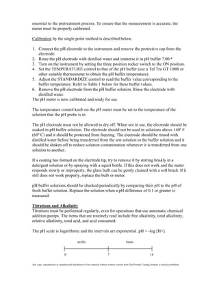 essential to the pretreatment process. To ensure that the measurement is accurate, the
meter must be properly calibrated.

Calibration by the single point method is described below.

1. Connect the pH electrode to the instrument and remove the protective cap from the
   electrode.
2. Rinse the pH electrode with distilled water and immerse it in pH buffer 7.00.*
3. Turn on the instrument by setting the three position rocker switch to the ON position.
4. Set the TEMPERATURE control to that of the pH buffer (use a Tel Tru GT 100R or
   other suitable thermometer to obtain the pH buffer temperature).
5. Adjust the STANDARDIZE control to read the buffer value corresponding to the
   buffer temperature. Refer to Table 1 below for these buffer values.
6. Remove the pH electrode from the pH buffer solution. Rinse the electrode with
   distilled water.
The pH meter is now calibrated and ready for use.

The temperature control knob on the pH meter must be set to the temperature of the
solution that the pH probe is in.

The pH electrode must not be allowed to dry off. When not in use, the electrode should be
soaked in pH buffer solution. The electrode should not be used in solutions above 140º F
(60º C) and it should be protected from freezing. The electrode should be rinsed with
distilled water before being transferred from the test solution to the buffer solution and it
should be shaken off to reduce solution contamination whenever it is transferred from one
solution to another.

If a coating has formed on the electrode tip, try to remove it by stirring briskly in a
detergent solution or by spraying with a squirt bottle. If this does not work and the meter
responds slowly or improperly, the glass bulb can be gently cleaned with a soft brush. If it
still does not work properly, replace the bulb or meter.

pH buffer solutions should be checked periodically by comparing their pH to the pH of
fresh buffer solution. Replace the solution when a pH difference of 0.1 or greater is
measured.

Titrations and Alkalinity
Titrations must be performed regularly, even for operations that use automatic chemical
addition pumps. The items that are routinely read include free alkalinity, total alkalinity,
relative alkalinity, total acid, and acid consumed.

The pH scale is logarithmic and the intervals are exponential. pH = -log [H+].

                                             acidic                                            basic


                                0                                           7                                          14

Any copy, reproduction or unauthorized distribution of this material without written consent from The Powder Coating Institute is strictly prohibited.
 