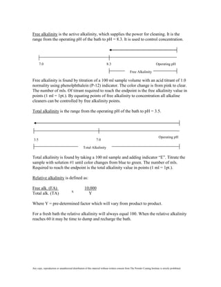 Free alkalinity is the active alkalinity, which supplies the power for cleaning. It is the
range from the operating pH of the bath to pH = 8.3. It is used to control concentration.




       7.0                                                                8.3                                               Operating pH

                                                                                                  Free Alkalinity

Free alkalinity is found by titration of a 100 ml sample volume with an acid titrant of 1.0
normality using phenolphthalein (P-12) indicator. The color change is from pink to clear.
The number of mls. Of titrant required to reach the endpoint is the free alkalinity value in
points (1 ml = 1pt.). By equating points of free alkalinity to concentration all alkaline
cleaners can be controlled by free alkalinity points.

Total alkalinity is the range from the operating pH of the bath to pH = 3.5.




                                                                                                                               Operating pH
 3.5                                                            7.0

                                                   Total Alkalinity

Total alkalinity is found by taking a 100 ml sample and adding indicator “E”. Titrate the
sample with solution #1 until color changes from blue to green. The number of mls.
Required to reach the endpoint is the total alkalinity value in points (1 ml = 1pt.).

Relative alkalinity is defined as:

Free alk. (FA)                                      10,000
                                       X
Total alk. (TA)                                       Y

Where Y = pre-determined factor which will vary from product to product.

For a fresh bath the relative alkalinity will always equal 100. When the relative alkalinity
reaches 60 it may be time to dump and recharge the bath.




Any copy, reproduction or unauthorized distribution of this material without written consent from The Powder Coating Institute is strictly prohibited.
 