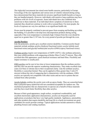 The triglycidyl isocyanurate has raised some health concerns, particularly in Europe.
Toxicology of the raw ingredients and various tests of volatiles released during curing
have demonstrated that these materials do not pose significant health hazards as long as
they are handled properly. However, individuals with sensitive lung conditions may have
problems with low levels of exposure. Some individuals have also exhibited skin
sensitivety to these materials. If an individual shows symptons of sensitivety to these
materials they should not continue to work with or around them. For most people, the
levels of exposure are very low and there is no significant health risk.

Ovens must be properly ventilated to prevent gases from escaping and building up within
the building. It is possible to develop toxic decomposition products during curing,
especially if the oven temperature is extremely high. Exhaust from the oven should be
equal too or greater than 2.2 ft3/min. for every pound of powder put through the oven.

Acrylic Powders
Like the polyesters, acrylics give excellent exterior durability. Common acrylic-based
materials include urethane acrylics (hydroxyl functional resins), acrylic hybrids (acid
functional resins) and glycidyl methacrylate acrylics (GMA) (epoxy functional resins).

Urethane acrylics require cure temperatures of 360ºF (182ºC). Like urethane polyesters,
they may exhibit problems with outgassing at thicker films (3 mils/75 micron. They offer
excellent thin film appearance, good chemical resistance and hard films. Flexibility and
impact resistance is usually poor.

GMA acrylics can be cure in less time or lower temperatures than the urethane acrylics
and they also can provide superior weathering characteristics. They make excellent clear
coats over brass or chrome due to their exceptional clarity. Like the urethane acrylics,
flexibility is somewhat limited. They can be applied in films greater than 3 mils (75
micron) without the risk of outgassing that is characteristic with the urethanes. GMA
acrylics are typically not compatible with other resins and are run in systems that are
isolated from other powders.

Acrylic hybrids combine the acrylic resin with an epoxy binder. They are somewhat better
than a polyester/epoxy hybrid but still not considered acceptable for outdoor use. The
mechanical properties that are characteristic in epoxies are a benefit of these materials
and they have much better flexibility than other acrylics.

Because of their good appearance, tough surface, exceptional weatherability, and
excellent electrostatic application characteristics, acrylics are frequently used for
applications on products that have very high quality standards. Appliances, automobiles
and other products that require durability and long life in a harsh environment are good
candidates for acrylic powder coatings. Typical applications include automotive wheels,
plumbing fixtures and vending machines.




Any copy, reproduction or unauthorized distribution of this material without written consent from The Powder Coating Institute is strictly prohibited.
 