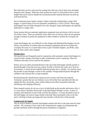 Box feed units can be a real asset for coating lines that run a lot of short runs and make
frequent color changes. When box feed systems are used it is still useful to have a feed
hopper that can be used to handle the occasional powder material that does not pick up
well from the box.

Sets of automatic guns require a larger volume of powder and therefore a larger feed
hopper. A typical range of size for automatic installations is 150 to 250 lbs. These large
feed hoppers are not really designed to be color changed. Large feed hoppers are typically
dedicated to a single color.

Some systems that use automatic application equipment may not always wish to recover
all of their colors. There are situations where short runs of various colors do not generate
enough overspray to justify the equipment or labor needed to reclaim the overspray for
reuse.

Large feed hoppers are very difficult to color change and dedicated feed hoppers are not
always cost justified. In systems that run automatic equipment and do not reclaim the
overspray for reuse it is a smart idea to have a pair of smaller hoppers, say 80 lbs. each,
that are more easily color changed.

Powder Sieve
Sieving devices are frequently used in conjunction with automatic system feed hoppers to
screen out dirt, clumps of powder or other contaminates, prior to spraying. There are
vibratory and rotary sieves used for this purpose.

Rotary sieves are often mounted directly to the top of the feed hopper and the powder is
passed through it from the recovery system. Powder is fed into the rotary sieve from an
accumulator. A motor driven impeller feeds the powder into a cylinder. Air currents cause
the powder to pass through a screen in the cylinder. Foreign material passes through the
cylinder to the end and into a scrap receptacle.

Reclaimed powder should always being sieved to remove dirt from the material.
Automatic systems that are run without a sieve will collect fuzz and other dirt that can
impede the flow of powder, cause surface defects and collect around the electrode,
interfering with charging efficiency.

Since manual systems do not use a sieve to help break up the powder and remove dirt, it
is a wise idea to introduce the powder to the feed hopper through a screen. A piece of
stainless steel hardware screen works well for this purpose. A screen mounted on top of
the feed hopper can remove large chunks of powder that occasionally come in the box
and it will help to break up clumps that may interfere with the flow of the powder.

Compressed Air Supply
The air used to fluidize a powder feed hopper and provide flow to the guns must be clean
and dry. Oil, moisture or rust scale in the compressed air supply can contaminate the
powder and block airflow through the porous membrane or regulators.


Any copy, reproduction or unauthorized distribution of this material without written consent from The Powder Coating Institute is strictly prohibited.
 