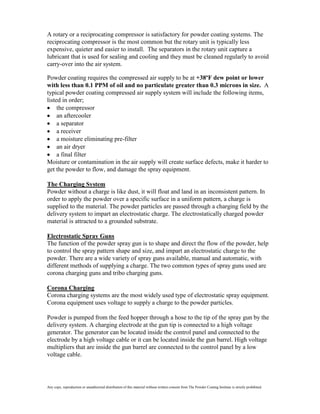 A rotary or a reciprocating compressor is satisfactory for powder coating systems. The
reciprocating compressor is the most common but the rotary unit is typically less
expensive, quieter and easier to install. The separators in the rotary unit capture a
lubricant that is used for sealing and cooling and they must be cleaned regularly to avoid
carry-over into the air system.

Powder coating requires the compressed air supply to be at +38ºF dew point or lower
with less than 0.1 PPM of oil and no particulate greater than 0.3 microns in size. A
typical powder coating compressed air supply system will include the following items,
listed in order;
     the compressor
     an aftercooler
     a separator
     a receiver
     a moisture eliminating pre-filter
     an air dryer
     a final filter
Moisture or contamination in the air supply will create surface defects, make it harder to
get the powder to flow, and damage the spray equipment.

The Charging System
Powder without a charge is like dust, it will float and land in an inconsistent pattern. In
order to apply the powder over a specific surface in a uniform pattern, a charge is
supplied to the material. The powder particles are passed through a charging field by the
delivery system to impart an electrostatic charge. The electrostatically charged powder
material is attracted to a grounded substrate.

Electrostatic Spray Guns
The function of the powder spray gun is to shape and direct the flow of the powder, help
to control the spray pattern shape and size, and impart an electrostatic charge to the
powder. There are a wide variety of spray guns available, manual and automatic, with
different methods of supplying a charge. The two common types of spray guns used are
corona charging guns and tribo charging guns.

Corona Charging
Corona charging systems are the most widely used type of electrostatic spray equipment.
Corona equipment uses voltage to supply a charge to the powder particles.

Powder is pumped from the feed hopper through a hose to the tip of the spray gun by the
delivery system. A charging electrode at the gun tip is connected to a high voltage
generator. The generator can be located inside the control panel and connected to the
electrode by a high voltage cable or it can be located inside the gun barrel. High voltage
multipliers that are inside the gun barrel are connected to the control panel by a low
voltage cable.




Any copy, reproduction or unauthorized distribution of this material without written consent from The Powder Coating Institute is strictly prohibited.
 