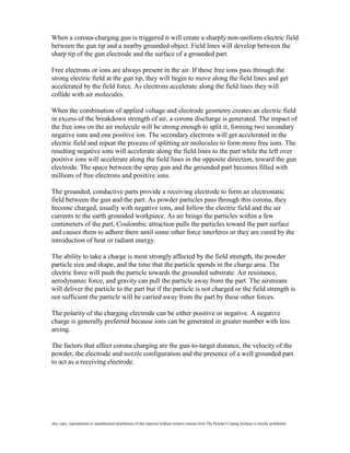 When a corona-charging gun is triggered it will create a sharply non-uniform electric field
between the gun tip and a nearby grounded object. Field lines will develop between the
sharp tip of the gun electrode and the surface of a grounded part.

Free electrons or ions are always present in the air. If these free ions pass through the
strong electric field at the gun tip, they will begin to move along the field lines and get
accelerated by the field force. As electrons accelerate along the field lines they will
collide with air molecules.

When the combination of applied voltage and electrode geometry creates an electric field
in excess of the breakdown strength of air, a corona discharge is generated. The impact of
the free ions on the air molecule will be strong enough to split it, forming two secondary
negative ions and one positive ion. The secondary electrons will get accelerated in the
electric field and repeat the process of splitting air molecules to form more free ions. The
resulting negative ions will accelerate along the field lines to the part while the left over
positive ions will accelerate along the field lines in the opposite direction, toward the gun
electrode. The space between the spray gun and the grounded part becomes filled with
millions of free electrons and positive ions.

The grounded, conductive parts provide a receiving electrode to form an electrostatic
field between the gun and the part. As powder particles pass through this corona, they
become charged, usually with negative ions, and follow the electric field and the air
currents to the earth grounded workpiece. As air brings the particles within a few
centimeters of the part, Coulombic attraction pulls the particles toward the part surface
and causes them to adhere there until some other force interferes or they are cured by the
introduction of heat or radiant energy.

The ability to take a charge is most strongly affected by the field strength, the powder
particle size and shape, and the time that the particle spends in the charge area. The
electric force will push the particle towards the grounded substrate. Air resistance,
aerodynamic force, and gravity can pull the particle away from the part. The airstream
will deliver the particle to the part but if the particle is not charged or the field strength is
not sufficient the particle will be carried away from the part by these other forces.

The polarity of the charging electrode can be either positive or negative. A negative
charge is generally preferred because ions can be generated in greater number with less
arcing.

The factors that affect corona charging are the gun-to-target distance, the velocity of the
powder, the electrode and nozzle configuration and the presence of a well grounded part
to act as a receiving electrode.




Any copy, reproduction or unauthorized distribution of this material without written consent from The Powder Coating Institute is strictly prohibited.
 