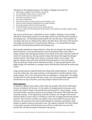 The phases in the charging sequence of a negative charging corona gun are:
      high voltage is supplied to the electrode at the gun tip
      the concentrated voltage creates an electric field
      the electric field causes ionization of the air
      the ionized air generates a corona
      the corona emits electrons
      the electrons collect on oxygen molecules to form negative ions
      these ions follow field lines established by the voltage discharge
      the powder particles distort the field around them
      the distorted field lines direct the ions to the powder particles
      as the ions collide with the powder particles the electrons are transferred, providing a negative charge
      to the particles.

The success of the process is dependent on many variables. Charging is most strongly
affected by field strength, particle size and shape, and the time that the particle spends in
the charging area. An individual powder particle has very little mass. Some particles do
not charge and some are influenced by airflow and other forces. But many of the particles
will charge and seek ground. For good transfer efficiency, it is essential that the target
part be the most prominent ground in the discharge area.

Most powder materials are strong dielectrics. Once they are charged, the charge will not
bleed off quickly. As the powder particles reach the grounded surface, they induce a
charge of equal value and opposite polarity on the inside of the metal. Electrons inside the
metal will vacate the area, leaving a positive charge that attracts the negatively charged
powder material. This charge in the metal is commonly called “mirror charge.” The
opposite charges attract each other and hold the powder particle to the metal surface.
They also generate another electric field between them. A larger powder particle with
higher charge will contribute to a stronger electric field between itself and the surface part
surface.

Larger powder particles typically build more charge than smaller particles. As they build
up on the surface they may create resistance to the deposition of smaller particles with a
weaker charge. This is one of the factors that can contribute to “orange peel,” the slightly
textured look of a thick powder film after curing. This will be particularly apparent if the
powder does not stay in the flow cycle long enough to help the film level out.

Back Ionization
As powder is applied to the surface of the metal, the strength of the electric field inside
the layer of material will increase. As the number of charged particles increases on the
surface, the negative charge in the powder film and the positive “mirror charge ” inside
the metal increase, causing an increase in the strength of the electric field inside the layer
of powder coating. As the application of powder continues, the strength of the electric
field may build to a point where it will begin to ionize the air trapped between the powder
particles. This will cause an effect very similar to the corona field at the gun tip. Stray
electrons will accelerate in the electric field and split air molecules, generating a large
number of negative electrons and positive ions. The negative electrons will tend to attract
to the positive ground, while the positive ions will try to make their way out of the
powder film, towards the negative electrode at the gun tip.

Any copy, reproduction or unauthorized distribution of this material without written consent from The Powder Coating Institute is strictly prohibited.
 