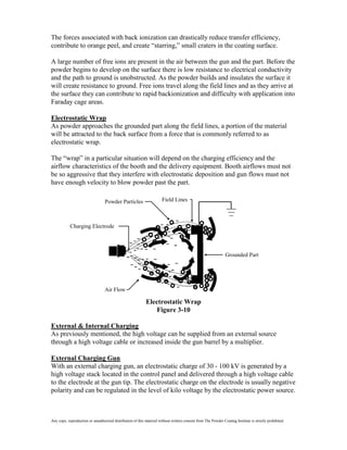 The forces associated with back ionization can drastically reduce transfer efficiency,
contribute to orange peel, and create “starring,” small craters in the coating surface.

A large number of free ions are present in the air between the gun and the part. Before the
powder begins to develop on the surface there is low resistance to electrical conductivity
and the path to ground is unobstructed. As the powder builds and insulates the surface it
will create resistance to ground. Free ions travel along the field lines and as they arrive at
the surface they can contribute to rapid backionization and difficulty with application into
Faraday cage areas.

Electrostatic Wrap
As powder approaches the grounded part along the field lines, a portion of the material
will be attracted to the back surface from a force that is commonly referred to as
electrostatic wrap.

The “wrap” in a particular situation will depend on the charging efficiency and the
airflow characteristics of the booth and the delivery equipment. Booth airflows must not
be so aggressive that they interfere with electrostatic deposition and gun flows must not
have enough velocity to blow powder past the part.

                                  Powder Particles                     Field Lines



            Charging Electrode




                                                                                                                Grounded Part




                                  Air Flow

                                                             Electrostatic Wrap
                                                                 Figure 3-10

External & Internal Charging
As previously mentioned, the high voltage can be supplied from an external source
through a high voltage cable or increased inside the gun barrel by a multiplier.

External Charging Gun
With an external charging gun, an electrostatic charge of 30 - 100 kV is generated by a
high voltage stack located in the control panel and delivered through a high voltage cable
to the electrode at the gun tip. The electrostatic charge on the electrode is usually negative
polarity and can be regulated in the level of kilo voltage by the electrostatic power source.



Any copy, reproduction or unauthorized distribution of this material without written consent from The Powder Coating Institute is strictly prohibited.
 