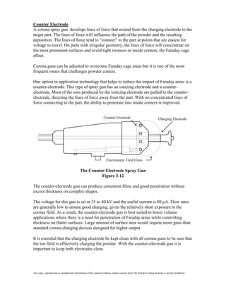 Counter Electrode
A corona spray gun develops lines of force that extend from the charging electrode to the
target part. The lines of force will influence the path of the powder and the resulting
deposition. The lines of force tend to “connect” to the part at points that are easiest for
voltage to travel. On parts with irregular geometry, the lines of force will concentrate on
the most prominent surfaces and avoid tight recesses or inside corners, the Faraday cage
effect.

Corona guns can be adjusted to overcome Faraday cage areas but it is one of the most
frequent issues that challenges powder coaters.

One option in application technology that helps to reduce the impact of Faraday areas is a
counter-electrode. This type of spray gun has an ionizing electrode and a counter-
electrode. Most of the ions produced by the ionizing electrode are pulled to the counter-
electrode, directing the lines of force away from the part. With no concentrated lines of
force connecting to the part, the ability to penetrate into inside corners is improved.


                                                                     Counter Electrode                                     Charging Electrode




                                                                        Electrostatic Field Lines

                                              The Counter-Electrode Spray Gun
                                                        Figure 3-12

The counter-electrode gun can produce consistent films and good penetration without
excess thickness on complex shapes.

The voltage for this gun is set at 35 to 40 kV and the useful current is 80 µA. Flow rates
are generally low to ensure good charging, given the relatively short exposure to the
corona field. As a result, the counter-electrode gun is best suited to lower volume
applications where there is a need for penetration of Faraday areas while controlling
thickness on flatter surfaces. Large amount of surface area would require more guns than
standard corona charging devices designed for higher output.

It is essential that the charging electrode be kept clean with all corona guns to be sure that
the ion field is effectively charging the powder. With the counter-electrode gun it is
important to keep both electrodes clean.




Any copy, reproduction or unauthorized distribution of this material without written consent from The Powder Coating Institute is strictly prohibited.
 