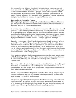 The pattern of powder delivered from the bell is broader than a typical spray gun and
more concentrated around the edges than in the center. In systems where gun triggering is
used the bell may not be as efficient as a spray gun because of this large spray pattern.
The bell needs to be triggered before the part arrives and remain triggered until the part
passes. Since the bell pattern may be as much as 18” wide a lot of overspray is generated
during the lead into the spray zone and the lag out of the spray zone.

Determining the Application Package
Choosing the right application package will depend on the nature of the task. The corona
gun, tribo gun, the bell, and the disc are all tools that can meet certain requirements. No
single tool is perfect for every powder application.

A corona-charging gun offers more methods of adjustment for differences in part size and
geometry. Air flow patterns, powder volume, velocity, and voltage level can be adjusted
to accommodate different parts and powders. This gives the operator a lot of flexibility in
controlling film thickness, dealing with Faraday cage and other process variables that are
common in production facilities. The use of discharge voltage creates field lines and a
highly ionized electrical field that can cause a variety of application challenges.

Generally, a tribo system will work best in situations where there is not a lot of variety of
parts and powders. With a tribo gun, the powder volume can be adjusted and the gun to
target distance can be adjusted. The best application for tribo guns is one where there is
little or no need for adjustment. One powder and a fairly consistent mix of parts can be
run very effectively with a tribo gun. Used with the correct powder material, the tribo gun
can be very effective. Testing should be conducted to be sure that the powder material is
compatible with this positive charging device.

Most powder operations in North America use the corona-charging gun to take advantage
of the flexibility of voltage control and ability to spray any thermoset powder effectively.
In Europe more tribo spray guns are used to take advantage of the penetration
characteristics.

The powder bell is well suited to high volume lines with a lot of surface. It would be great
for shelving for example but not very good for picture frames where there is a lot of
empty area and very little surface. An air spray gun will likely provide better penetration
into Faraday cage areas than a bell.

The disc is a specialized piece of equipment for product that is densely hung and long in
the vertical dimension with very little thickness. Aluminum extrusions, large batches of
small parts and wire goods are good examples.

Any purchase of powder application equipment should involve testing, particularly when
the equipment will be automatic. Testing can be used to compare manufacturers and the
to try out and compare different tools. Processes can be tested, proven, documented, and
used to assist with start-up when the installation is ready for production.



Any copy, reproduction or unauthorized distribution of this material without written consent from The Powder Coating Institute is strictly prohibited.
 