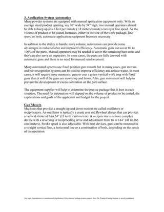 3. Application System Automation
Many powder systems are equipped with manual application equipment only. With an
average sized product opening, say 30” wide by 54” high, two manual operators should
be able to keep up at a 6 feet per minute (1.8 meters/minute) conveyor line speed. As the
volume of product to be coated increases, either in the size of the work package, line
speed or both, automatic application equipment becomes necessary.

In addition to the ability to handle more volume, automation can provide some
advantages in reduced labor and improved efficiency. Automatic guns can cover 80 to
100% of the parts. Manual operators may be needed to cover the remaining bare areas and
they can also serve as inspectors. In some cases, the parts are fully covered with
automatic guns and there is no need for manual reinforcement.

Many automated systems use fixed position gun mounts but in many cases, gun movers
and part recognition systems can be used to improve efficiency and reduce waste. In most
cases, it will require more automatic guns to coat a given vertical work area with fixed
guns than it will if the guns are moved up and down. Also, gun movement will help to
prevent the development of excess ionization on the part surface.

The equipment supplier will help to determine the precise package that is best in each
situation. The need for automation will depend on the volume of product to be coated, the
expectations and goals of the applicator and budget for the project.

Gun Movers
Machines that provide a straight up and down motion are called oscillators or
reciprocators. An oscillator is typically a crank arm and flywheel design that can provide
a vertical stroke of 6 to 24” (15 to 61 centimeters). A reciprocator is a more complex
device with a reversing or reciprocating drive and adjustment from 16 to 144” (41 to 366
centimeters). Stroke speed is also adjustable. With both devices, guns can be mounted in
a straight vertical line, a horizontal line or a combination of both, depending on the needs
of the operation.




Any copy, reproduction or unauthorized distribution of this material without written consent from The Powder Coating Institute is strictly prohibited.
 