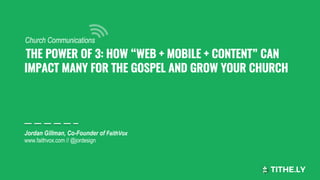  THE POWER OF 3: HOW “WEB + MOBILE + CONTENT” CAN
IMPACT MANY FOR THE GOSPEL AND GROW YOUR CHURCH
Jordan Gillman, Co-Founder of FaithVox
www.faithvox.com // @jordesign
Church Communications
 