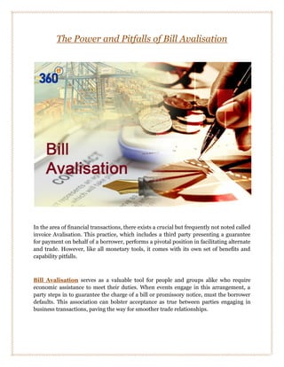 The Power and Pitfalls of Bill Avalisation
In the area of financial transactions, there exists a crucial but frequently not noted called
invoice Avalisation. This practice, which includes a third party presenting a guarantee
for payment on behalf of a borrower, performs a pivotal position in facilitating alternate
and trade. However, like all monetary tools, it comes with its own set of benefits and
capability pitfalls.
Bill Avalisation serves as a valuable tool for people and groups alike who require
economic assistance to meet their duties. When events engage in this arrangement, a
party steps in to guarantee the charge of a bill or promissory notice, must the borrower
defaults. This association can bolster acceptance as true between parties engaging in
business transactions, paving the way for smoother trade relationships.
 