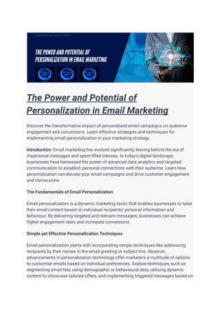 The Power and Potential of
Personalization in Email Marketing
Discover the transformative impact of personalised email campaigns on audience
engagement and conversions. Learn effective strategies and techniques for
implementing email personalization in your marketing strategy.
Introduction: Email marketing has evolved significantly, leaving behind the era of
impersonal messages and spam-filled inboxes. In today's digital landscape,
businesses have harnessed the power of advanced data analytics and targeted
communication to establish personal connections with their audience. Learn how
personalization can elevate your email campaigns and drive customer engagement
and conversions.
The Fundamentals of Email Personalization
Email personalization is a dynamic marketing tactic that enables businesses to tailor
their email content based on individual recipients' personal information and
behaviour. By delivering targeted and relevant messages, businesses can achieve
higher engagement rates and increased conversions.
Simple yet Effective Personalization Techniques
Email personalization starts with incorporating simple techniques like addressing
recipients by their names in the email greeting or subject line. However,
advancements in personalization technology offer marketers a multitude of options
to customise emails based on individual preferences. Explore techniques such as
segmenting email lists using demographic or behavioural data, utilising dynamic
content to showcase tailored offers, and implementing triggered messages based on
 