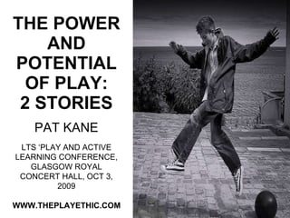 THE POWER AND POTENTIAL OF PLAY: 2 STORIES PAT KANE WWW.THEPLAYETHIC.COM LTS ‘PLAY AND ACTIVE LEARNING CONFERENCE, GLASGOW ROYAL CONCERT HALL, OCT 3, 2009 
