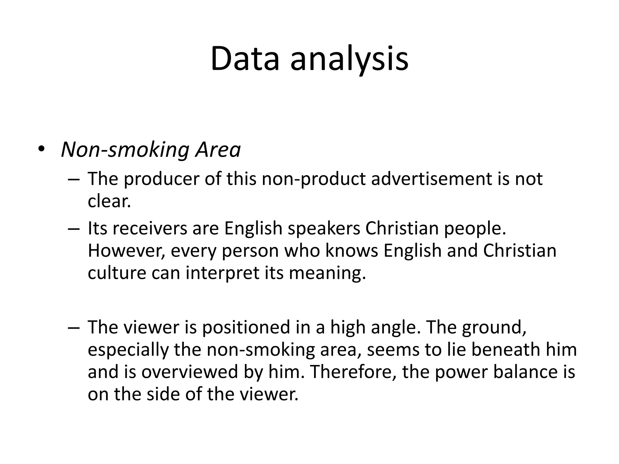 Data analysis
• Non-smoking Area
– The producer of this non-product advertisement is not
clear.
– Its receivers are English speakers Christian people.
However, every person who knows English and Christian
culture can interpret its meaning.
– The viewer is positioned in a high angle. The ground,
especially the non-smoking area, seems to lie beneath him
and is overviewed by him. Therefore, the power balance is
on the side of the viewer.
 
