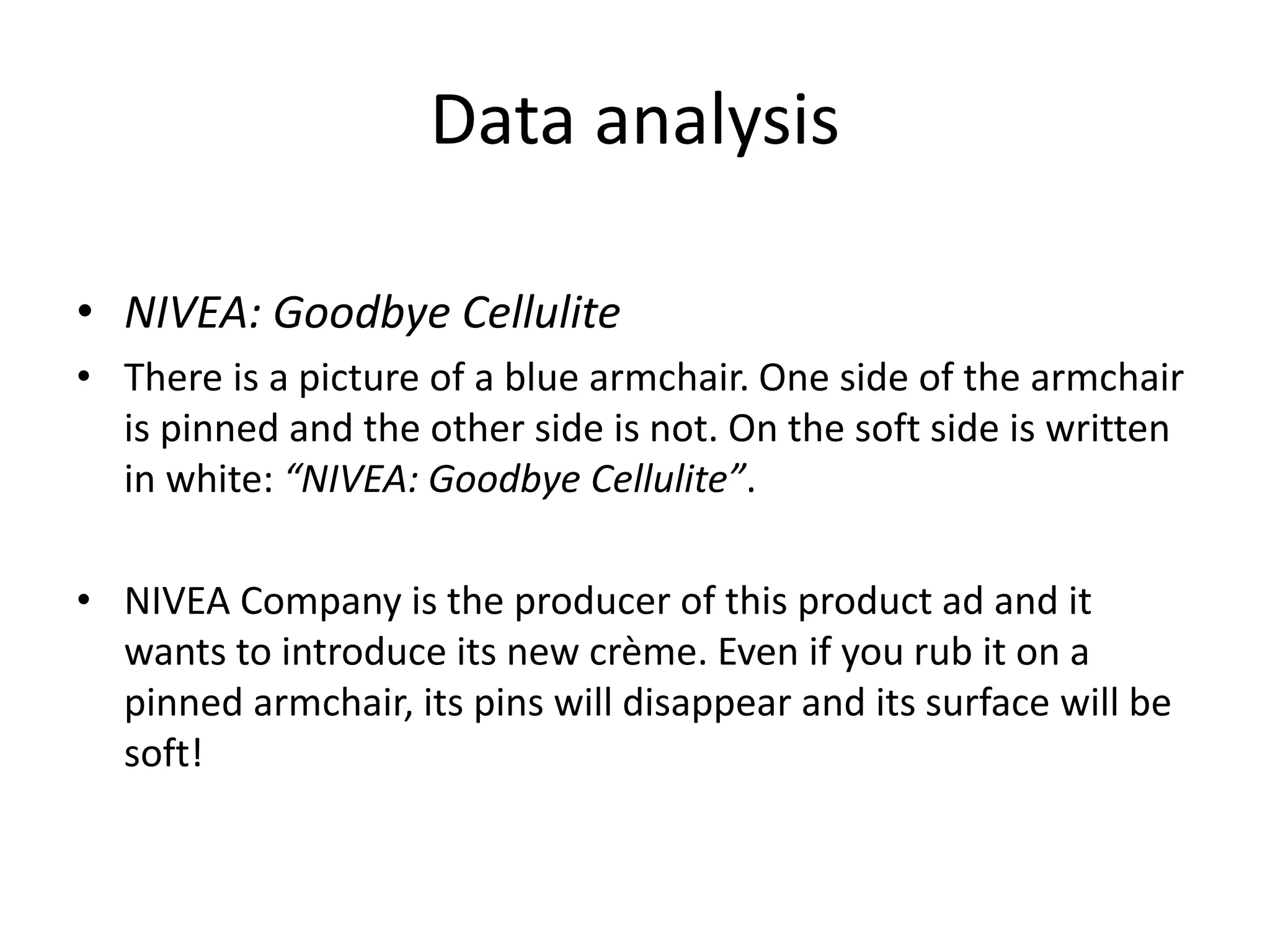 Data analysis
• NIVEA: Goodbye Cellulite
• There is a picture of a blue armchair. One side of the armchair
is pinned and the other side is not. On the soft side is written
in white: “NIVEA: Goodbye Cellulite”.
• NIVEA Company is the producer of this product ad and it
wants to introduce its new crème. Even if you rub it on a
pinned armchair, its pins will disappear and its surface will be
soft!
 