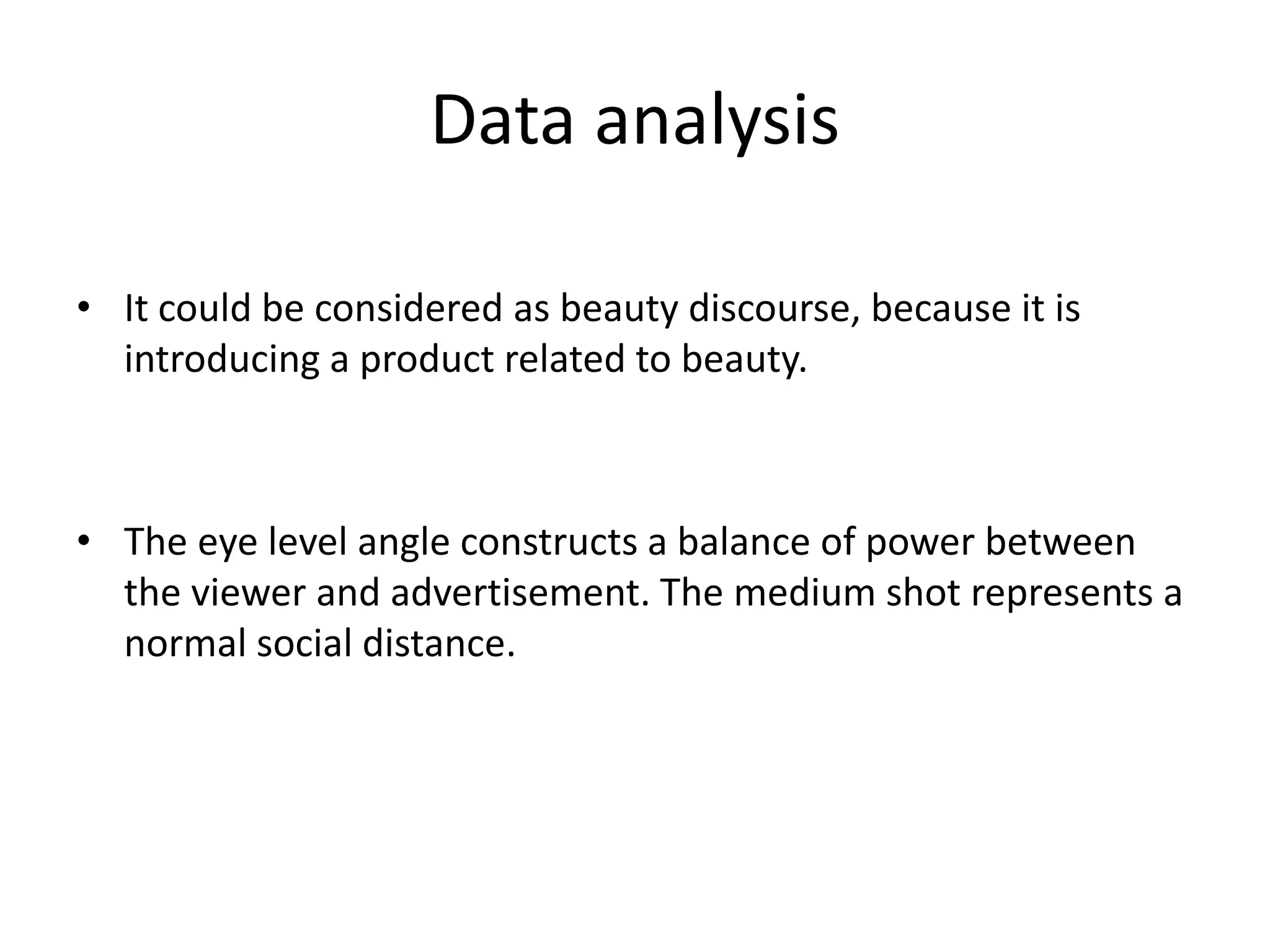 Data analysis
• It could be considered as beauty discourse, because it is
introducing a product related to beauty.
• The eye level angle constructs a balance of power between
the viewer and advertisement. The medium shot represents a
normal social distance.
 
