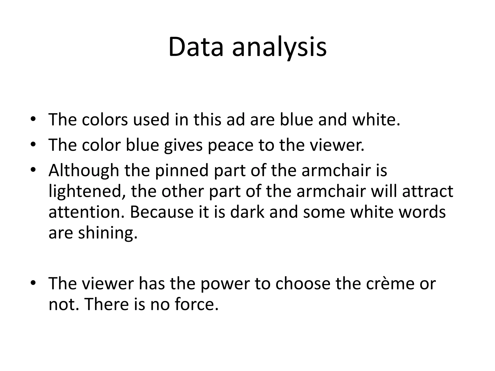 Data analysis
• The colors used in this ad are blue and white.
• The color blue gives peace to the viewer.
• Although the pinned part of the armchair is
lightened, the other part of the armchair will attract
attention. Because it is dark and some white words
are shining.
• The viewer has the power to choose the crème or
not. There is no force.
 