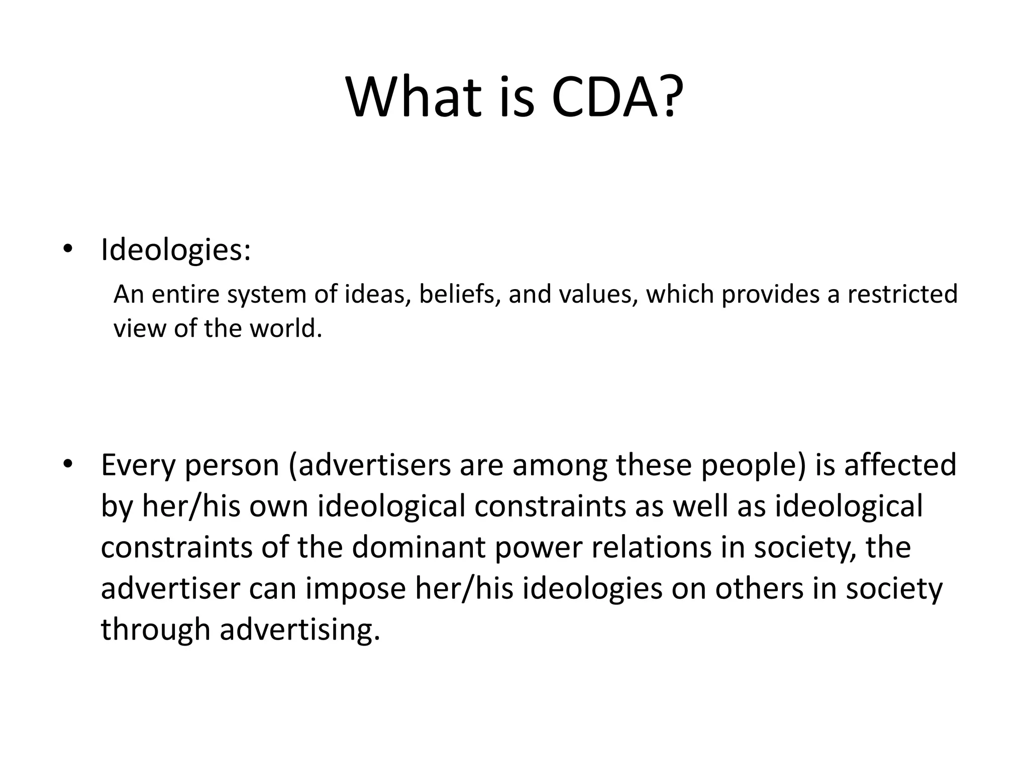 What is CDA?
• Ideologies:
An entire system of ideas, beliefs, and values, which provides a restricted
view of the world.
• Every person (advertisers are among these people) is affected
by her/his own ideological constraints as well as ideological
constraints of the dominant power relations in society, the
advertiser can impose her/his ideologies on others in society
through advertising.
 