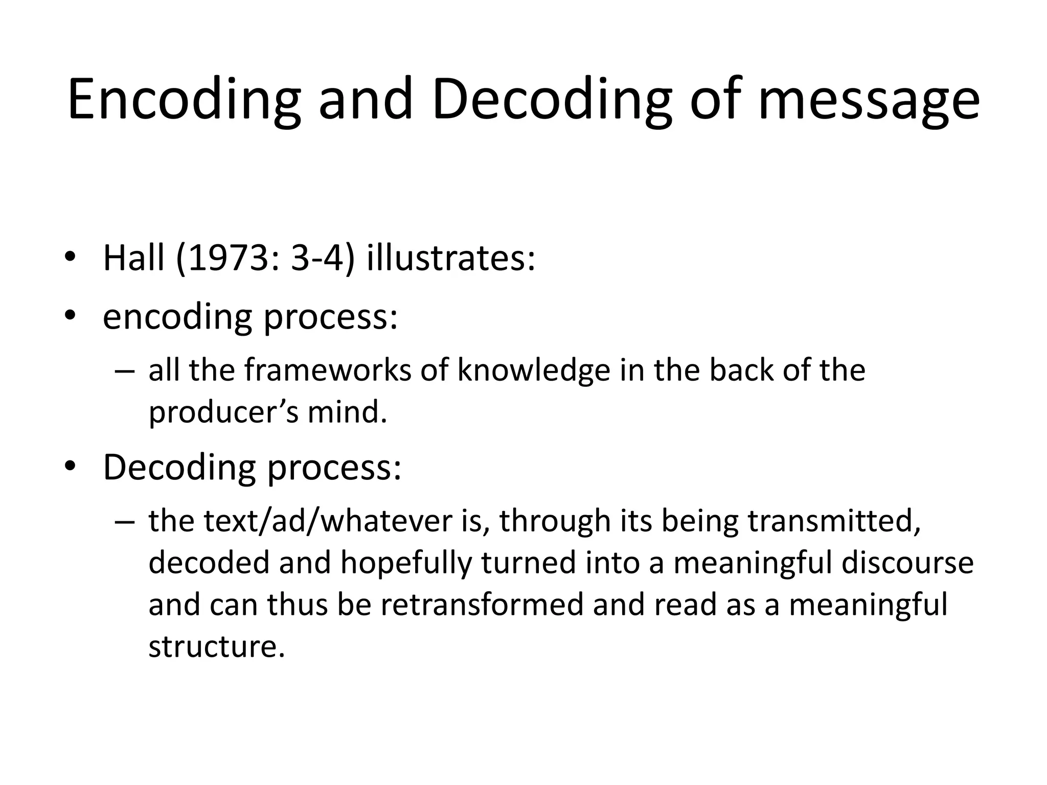 Encoding and Decoding of message
• Hall (1973: 3-4) illustrates:
• encoding process:
– all the frameworks of knowledge in the back of the
producer’s mind.
• Decoding process:
– the text/ad/whatever is, through its being transmitted,
decoded and hopefully turned into a meaningful discourse
and can thus be retransformed and read as a meaningful
structure.
 