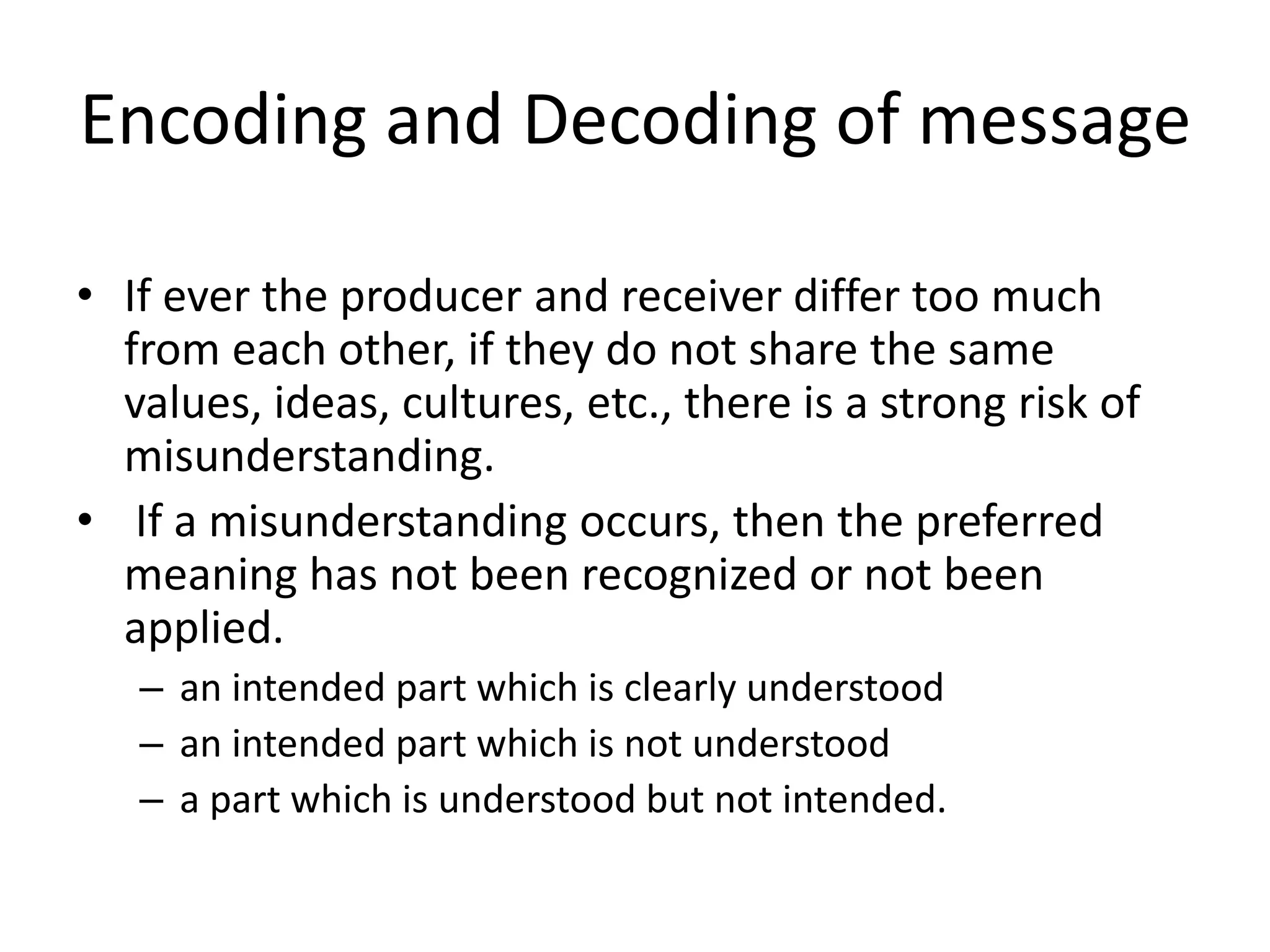Encoding and Decoding of message
• If ever the producer and receiver differ too much
from each other, if they do not share the same
values, ideas, cultures, etc., there is a strong risk of
misunderstanding.
• If a misunderstanding occurs, then the preferred
meaning has not been recognized or not been
applied.
– an intended part which is clearly understood
– an intended part which is not understood
– a part which is understood but not intended.
 