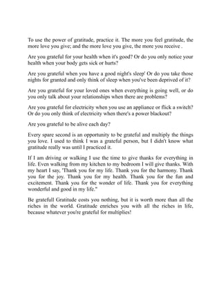 To use the power of gratitude, practice it. The more you feel gratitude, the
more love you give; and the more love you give, the more you receive .
Are you grateful for your health when it's good? Or do you only notice your
health when your body gets sick or hurts?
Are you grateful when you have a good night's sleep' Or do you take those
nights for granted and only think of sleep when you've been deprived of it?
Are you grateful for your loved ones when everything is going well, or do
you only talk about your relationships when there are problems?
Are you grateful for electricity when you use an appliance or flick a switch?
Or do you only think of electricity when there's a power blackout?
Are you grateful to be alive each day?
Every spare second is an opportunity to be grateful and multiply the things
you love. I used to think I was a grateful person, but I didn't know what
gratitude really was until I practiced it.
If I am driving or walking I use the time to give thanks for everything in
life. Even walking from my kitchen to my bedroom I will give thanks. With
my heart I say, 'Thank you for my life. Thank you for the harmony. Thank
you for the joy. Thank you for my health. Thank you for the fun and
excitement. Thank you for the wonder of life. Thank you for everything
wonderful and good in my life."
Be gratefull Gratitude costs you nothing, but it is worth more than all the
riches in the world. Gratitude enriches you with all the riches in life,
because whatever you're grateful for multiplies!
 