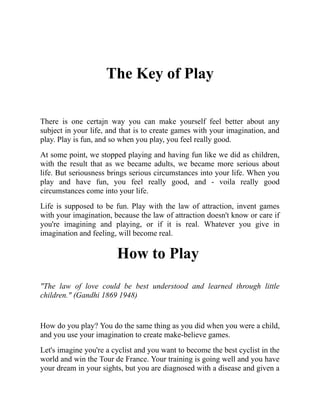 The Key of Play
There is one certajn way you can make yourself feel better about any
subject in your life, and that is to create games with your imagination, and
play. Play is fun, and so when you play, you feel really good.
At some point, we stopped playing and having fun like we did as children,
with the result that as we became adults, we became more serious about
life. But seriousness brings serious circumstances into your life. When you
play and have fun, you feel really good, and - voila really good
circumstances come into your life.
Life is supposed to be fun. Play with the law of attraction, invent games
with your imagination, because the law of attraction doesn't know or care if
you're imagining and playing, or if it is real. Whatever you give in
imagination and feeling, will become real.
How to Play
"The law of love could be best understood and learned through little
children." (Gandhi 1869 1948)
How do you play? You do the same thing as you did when you were a child,
and you use your imagination to create make-believe games.
Let's imagine you're a cyclist and you want to become the best cyclist in the
world and win the Tour de France. Your training is going well and you have
your dream in your sights, but you are diagnosed with a disease and given a
 