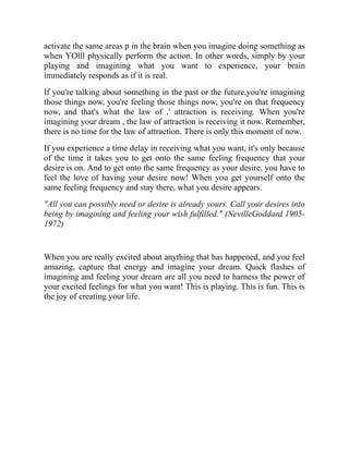 activate the same areas p in the brain when you imagine doing something as
when YOlll physically perform the action. In other words, simply by your
playing and imagining what you want to experience, your brain
immediately responds as if it is real.
If you're talking about something in the past or the future,you're imagining
those things now, you're feeling those things now, you're on that frequency
now, and that's what the law of .' attraction is receiving. When you're
imagining your dream , the law of attraction is receiving it now. Remember,
there is no time for the law of attraction. There is only this moment of now.
If you experience a time delay in receiving what you want, it's only because
of the time it takes you to get onto the same feeling frequency that your
desire is on. And to get onto the same frequency as your desire, you have to
feel the love of having your desire now! When you get yourself onto the
same feeling frequency and stay there, what you desire appears.
"All you can possibly need or desire is already yours. Call your desires into
being by imagining and feeling your wish fulfilled." (NevilleGoddard 1905-
1972)
When you are really excited about anything that has happened, and you feel
amazing, capture that energy and imagine your dream. Quick flashes of
imagining and feeling your dream are all you need to harness the power of
your excited feelings for what you want! This is playing. This is fun. This is
the joy of creating your life.
 