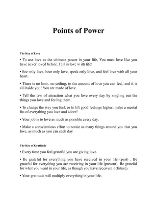 Points of Power
The Key of Love
• To use love as the ultimate power in your life, You must love like you
have never loved before. Fall in love w ith life!
• See only love, hear only love, speak only love, and feel love with all your
heart.
• There is no limit, no ceiling, to the amount of love you can feel, and it is
all inside you! You are made of love.
• Tell the law of attraction what you love every day by singling out the
things you love and feeling them.
• To change the way you feel, or to lift good feelings higher; make a mental
list of everything you love and adore!
• Your job is to love as much as possible every day.
• Make a conscientious effort to notice as many things around you that you
love, as much as you can each day.
The Key of Gratitude
• Every time you feel grateful you are giving love.
• Be grateful for everything you have received in your life (past) . Be
grateful for everything you are receiving in your life (present). Be grateful
for what you want in your life, as though you have received it (future).
• Your gratitude will multiply everything in your life.
 