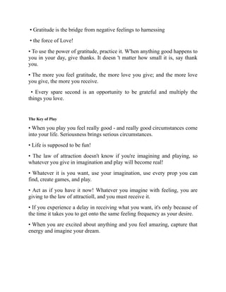• Gratitude is the bridge from negative feelings to harnessing
• the force of Love!
• To use the power of gratitude, practice it. W'hen anything good happens to
you in your day, give thanks. It doesn 't matter how small it is, say thank
you.
• The more you feel gratitude, the more love you give; and the more love
you give, the more you receive.
• Every spare second is an opportunity to be grateful and multiply the
things you love.
The Key of Play
• When you play you feel really good - and really good circumstances come
into your life. Seriousness brings serious circumstances.
• Life is supposed to be fun!
• The law of attraction doesn't know if you're imagining and playing, so
whatever you give in imagination and play will become real!
• Whatever it is you want, use your imagination, use every prop you can
find, create games, and play.
• Act as if you have it now! Whatever you imagine with feeling, you are
giving to the law of attractioll, and you must receive it.
• If you experience a delay in receiving what you want, it's only because of
the time it takes you to get onto the same feeling frequency as your desire.
• When you are excited about anything and you feel amazing, capture that
energy and imagine your dream.
 