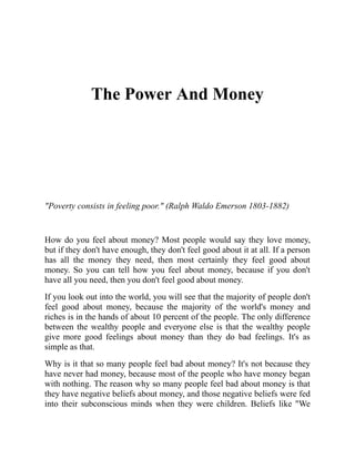 The Power And Money
"Poverty consists in feeling poor." (Ralph Waldo Emerson 1803-1882)
How do you feel about money? Most people would say they love money,
but if they don't have enough, they don't feel good about it at all. If a person
has all the money they need, then most certainly they feel good about
money. So you can tell how you feel about money, because if you don't
have all you need, then you don't feel good about money.
If you look out into the world, you will see that the majority of people don't
feel good about money, because the majority of the world's money and
riches is in the hands of about 10 percent of the people. The only difference
between the wealthy people and everyone else is that the wealthy people
give more good feelings about money than they do bad feelings. It's as
simple as that.
Why is it that so many people feel bad about money? It's not because they
have never had money, because most of the people who have money began
with nothing. The reason why so many people feel bad about money is that
they have negative beliefs about money, and those negative beliefs were fed
into their subconscious minds when they were children. Beliefs like "We
 