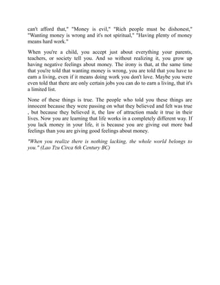 can't afford that," "Money is evil," "Rich people must be dishonest,"
"Wanting money is wrong and it's not spiritual," "Having plenty of money
means hard work."
When you're a child, you accept just about everything your parents,
teachers, or society tell you. And so without realizing it, you grow up
having negative feelings about money. The irony is that, at the same time
that you're told that wanting money is wrong, you are told that you have to
earn a living, even if it means doing work you don't love. Maybe you were
even told that there are only certain jobs you can do to earn a living, that it's
a limited list.
None of these things is true. The people who told you these things are
innocent because they were passing on what they believed and felt was true
, but because they believed it, the law of attraction made it true in their
lives. Now you are learning that life works in a completely different way. If
you lack money in your life, it is because you are giving out more bad
feelings than you are giving good feelings about money.
"When you realize there is nothing lacking, the whole world belongs to
you." (Lao Tzu Circa 6th Century BC)
 