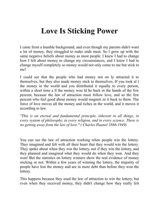 Love Is Sticking Power
I came from a humble background, and even though my parents didn't want
a lot of money, they struggled to make ends meet. So I grew up with the
same negative beliefs about money as most people. I knew I had to change
how I felt about money to change my circumstances, and I knew I had to
change myself completely so money would not only come to me but stick to
me!
I could see that the people who had money not on ly attracted it to
themselves, but they also made money stick to themselves. If you took al l
the money in the world and you distributed it equally to every person,
within a short time a ll the money wou ld be back in the hands of the few
percent, because the law of attraction must follow love, and so the few
percent who feel good about money would magneti ze it back to them. The
force of love moves all the money and riches in the world, and it moves it
according to law.
"This is an eternal and fundamental principle, inherent in all things, in
every system of philosophy, in every religion, and in every science. There is
no getting away from the law of love." ( Charles Haanel 1866-1949)
You can see the law of attraction working when people win the lottery.
They imagined and felt with all their heart that they would win the lottery.
They spoke about when they win the lottery, not if they win the lottery, and
they planned and imagined what they would do when they won. And they
won! But the statistics on lottery winners show the real evidence of money
sticking or not. Within a few years of winning the lottery, the majority of
people have lost the money and are in more debt than before they won the
lottery.
This happens because they used the law of attraction to win the lottery, but
even when they received money, they didn't change how they really felt
 